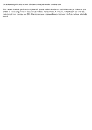 um aumento significativo do meu pênis em 2 cm e pra mim foi bastante bom.
Esta é a desculpa mas geral da disfunção erétil, porque está correlacionada com varias doenças sistêmicas que
afetam os vasos sanguíneos da área genital, direta ou indiretamente. A pesquisa, realizada com por volta de 2
milénio mulheres, mostrou que 40% delas pensam que a ejaculação extemporâneo interfere muito na satisfação
sexual.
 
