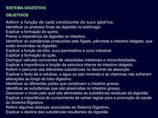 SISTEMA DIGESTIVO
OBJETIVOS
Referir a função de cada constituinte do suco gástrico.
Identificar os produtos finais da digestão no estômago.
Explicar a formação do quimo.
Prever a importância da digestão no intestino.
Identificar as substâncias produzidas pelo fígado, pâncreas e intestino delgado, que
estão envolvidas na digestão.
Explicar a função da bílis, suco pancreático e suco intestinal.
Explicar a formação do quilo.
Distinguir válvulas coniventes de vilosidades intestinais e microvilosidades.
Explicar a importância e função da estrutura interna do intestino delgado.
Referir o percurso das diferentes substâncias no decorrer da absorção.
Explicar o facto de a celulose, a água os sais minerais e as vitaminas não sofrerem
alterações ao longo do tubo digestivo.
Identificar as diferentes partes que constituem o intestino grosso.
Identificar as substâncias que são absorvidas no intestino grosso.
Descrever o modo pelo qual são eliminadas as substâncias residuais da digestão.
Explicar a importância do cumprimento de certas regras para a promoção da saúde
do Sistema Digestivo.
Referir algumas doenças associadas ao Sistema Digestivo.
Explicar o destino das substâncias resultantes da digestão.
 