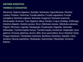 SISTEMA DIGESTIVO
TERMOS E CONCEITOS
Alimentos; Sistema digestivo; Nutrição; Nutrientes; Água;Minerais; Glícidos;
Lípidos; Prótidos; Vitaminas; Função plástica; Função reguladora; Função
energética; Nutriente orgânico; Nutriente inorgânico; Nutriente essencial;
Alimentação; Enzimas; Tubo digestivo; Boca; Dentes; Língua; Esófago; Estômago;
Intestino delgado; Intestino grosso; Ânus; Glândulas anexas; Glândulas salivares;
Fígado; Pâncreas; Ingestão; Mastigação; Ensalivação; Digestão; Absorção;
Defecação; Transformações físicas; Transformações mecânicas; Deglutição; Suco
gástrico; Enzimas gástricas; Quimo; Bílis; Suco pancreático; Suco intestinal; Quilo;
Pregas intestinais; Vilosidades intestinais; Bactérias intestinais; Hepatite; Cárie
dentária; Úlceras peptídicas; Obstipação; Subnutrição; Obesidade; Anorexia;
Bulimia.
 