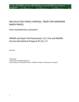 1
MILLVILLE FACE PARCEL DISPOSAL, TRADE FOR HARDWARE RANCH PARCEL: ENVIRONMENTAL
ASSESSMENT
MILLVILLE FACE PARCEL DISPOSAL, TRADE FOR HARDWARE
RANCH PARCEL
DRAFT ENVIRONMENTAL ASSESSMENT
Wildlife and Sport Fish Restoration, U.S. Fish and Wildlife
Service Amendment Proposal W-12-L-17
May 2015
Prepared by:
Utah Division of Wildlife Resources
United States Fish and Wildlife Service- Wildlife and Sport Fish Restoration Program
 