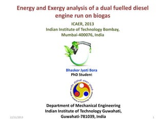 Energy and Exergy analysis of a dual fuelled diesel
engine run on biogas
ICAER, 2013
Indian Institute of Technology Bombay,
Mumbai-400076, India

Bhaskor Jyoti Bora
PhD Student

12/11/2013

Department of Mechanical Engineering
Indian Institute of Technology Guwahati,
Guwahati-781039, India

1

 