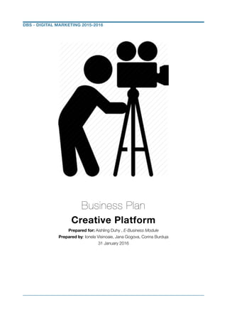 !
!
!
!
!
!
!
!
!
Business Plan
Creative Platform
Prepared for: Aishling Duhy , E-Business Module
Prepared by: Ionela Visinoaie, Jana Gogova, Corina Burduja
31 January 2016
!
!
!
!
!
DBS - DIGITAL MARKETING 2015-2016
 
