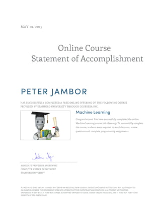 Online Course
Statement of Accomplishment
MAY 01, 2015
PETER JAMBOR
HAS SUCCESSFULLY COMPLETED A FREE ONLINE OFFERING OF THE FOLLOWING COURSE
PROVIDED BY STANFORD UNIVERSITY THROUGH COURSERA INC.
Machine Learning
Congratulations! You have successfully completed the online
Machine Learning course (ml-class.org). To successfully complete
the course, students were required to watch lectures, review
questions and complete programming assignments.
ASSOCIATE PROFESSOR ANDREW NG
COMPUTER SCIENCE DEPARTMENT
STANFORD UNIVERSITY
PLEASE NOTE: SOME ONLINE COURSES MAY DRAW ON MATERIAL FROM COURSES TAUGHT ON CAMPUS BUT THEY ARE NOT EQUIVALENT TO
ON-CAMPUS COURSES. THIS STATEMENT DOES NOT AFFIRM THAT THIS PARTICIPANT WAS ENROLLED AS A STUDENT AT STANFORD
UNIVERSITY IN ANY WAY. IT DOES NOT CONFER A STANFORD UNIVERSITY GRADE, COURSE CREDIT OR DEGREE, AND IT DOES NOT VERIFY THE
IDENTITY OF THE PARTICIPANT.
 