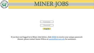 Username
Password
Log In
If you have not logged in to Miner Jobs before, click HERE to receive your unique password.
Alumni, please contact Samm Wilcox at sammatha@mst.edu for assistance.
MINER JOBS
 