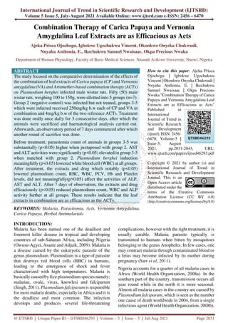 International Journal of Trend in Scientific Research and Development (IJTSRD)
Volume 5 Issue 5, July-August 2021 Available Online: www.ijtsrd.com e-ISSN: 2456 – 6470
@ IJTSRD | Unique Paper ID – IJTSRD46293 | Volume – 5 | Issue – 5 | Jul-Aug 2021 Page 2031
Combination Therapy of Carica Papaya and Vernonia
Amygdalina Leaf Extracts are as Efficacious as Acts
Ajeka Prisca Ojochogu, Igbokwe Ugochukwu Vincent, Okonkwo Onyeka Chukwudi,
Nnyaha Anthonia. E., Ikechukwu Samuel Nwaisaac, Okpa Precious Nwaka
Department of Human Physiology, Faculty of Basic Medical Sciences, Nnamdi Azikiwe University, Nnewi, Nigeria
ABSTRACT
The study focused on the comparative determination of the effects of
the combination of leaf extracts of Carica papaya (CP) and Vernonia
amygdalina (VA) and Artemether-based combination therapy (ACTs)
on Plasmodium berghei infected male wistar rats. Fifty (50) male
wistar rats, weighing 100 to 150g, were allotted into 5 groups (n=7).
Group 2 (negative control) was infected but not treated, groups 3-5
which were infected received 250mg/kg b.w each of CP and VA in
combination and 4mg/kg b.w of the two reference ACTs. Treatment
was done orally once daily for 3 consecutive days, after which the
animals were sacrificed and haematological analysis carried out.
Afterwards, an observatory period of 7 days commenced after which
another round of sacrifice was done.
Before treatment, parasitemia count of animals in groups 3-5 was
substantially (p<0.05) higher when juxtaposed with group 2. AST
and ALT activities were significantly (p<0.05) elevated in group 3-5
when matched with group 2. Plasmodium berghei induction
meaningfully (p<0.05) lowered white blood cell (WBC) at all groups.
After treatment, the extracts and drug which notably (p<0.05)
lowered plasmodium count, RBC, WBC, PCV, Hb and Platelet
levels, did not meaningfully(p>0.05) affect the activities of ALP,
AST and ALT. After 7 days of observation, the extracts and drug
efficaciously (p<0.05) reduced plasmodium count, WBC and ALP
activity further at all groups. These results indicate that the leaf
extracts in combination are as efficacious as the ACTs.
KEYWORDS: Malaria, Parasitemia, Acts, Vernonia Amygdalina,
Carica Papaya, Herbal Antimalarials
How to cite this paper: Ajeka Prisca
Ojochogu | Igbokwe Ugochukwu
Vincent | Okonkwo Onyeka Chukwudi |
Nnyaha Anthonia. E. | Ikechukwu
Samuel Nwaisaac | Okpa Precious
Nwaka "Combination Therapy of Carica
Papaya and Vernonia Amygdalina Leaf
Extracts are as Efficacious as Acts"
Published in
International
Journal of Trend in
Scientific Research
and Development
(ijtsrd), ISSN: 2456-
6470, Volume-5 |
Issue-5, August
2021, pp.2031-2043, URL:
www.ijtsrd.com/papers/ijtsrd46293.pdf
Copyright © 2021 by author (s) and
International Journal of Trend in
Scientific Research and Development
Journal. This is an
Open Access article
distributed under the
terms of the Creative Commons
Attribution License (CC BY 4.0)
(http://creativecommons.org/licenses/by/4.0)
INTRODUCTION:
Malaria has been named one of the deadliest and
foremost killer disease in tropical and developing
countries of sub-Saharan Africa, including Nigeria
(Owusu-Agyei, Asante and Adjuik, 2009). Malaria is
a disease caused by the eukaryotic parasite of the
genus plasmodium. Plasmodium is a type of parasite
that destroys red blood cells (RBC) in humans,
leading to the emergence of shock and fever
characterized with high temperatures. Malaria is
basically caused by five plasmodium species namely;
malariae, ovale, vivax, knowlesi and falciparum
(Singh, 2011). Plasmodium falciparum is responsible
for most malaria deaths, especially in Africa and it is
the deadliest and most common. The infection
develops and produces several life-threatening
complications, however with the right treatment, it is
usually curable. Malaria parasite typically is
transmitted to humans when bitten by mosquitoes
belonging to the genus Anopheles. In few cases, one
may contract malaria through contaminated blood or
a fetus may become infected by its mother during
pregnancy (Sarr et al, 2011).
Nigeria accounts for a quarter of all malaria cases in
Africa (World Health Organization, 2008a). In the
southern part of the country, transmission occurs all
year round while in the north it is more seasonal.
Almost all malaria cases in the country are caused by
Plasmodium falciparum, which is seen as the number
one cause of death worldwide in 2004, from a single
infectious agent (World Health Organization, 2008b).
IJTSRD46293
 