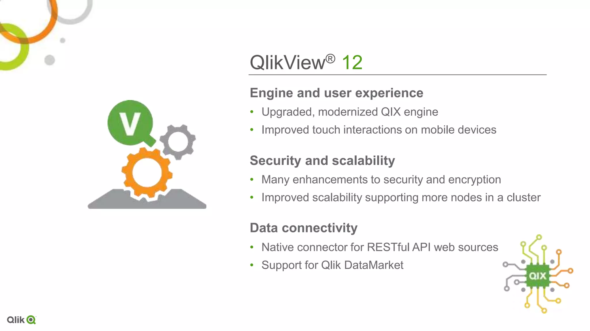 QlikView® 12
Engine and user experience
• Upgraded, modernized QIX engine
• Improved touch interactions on mobile devices
Security and scalability
• Many enhancements to security and encryption
• Improved scalability supporting more nodes in a cluster
Data connectivity
• Native connector for RESTful API web sources
• Support for Qlik DataMarket
 