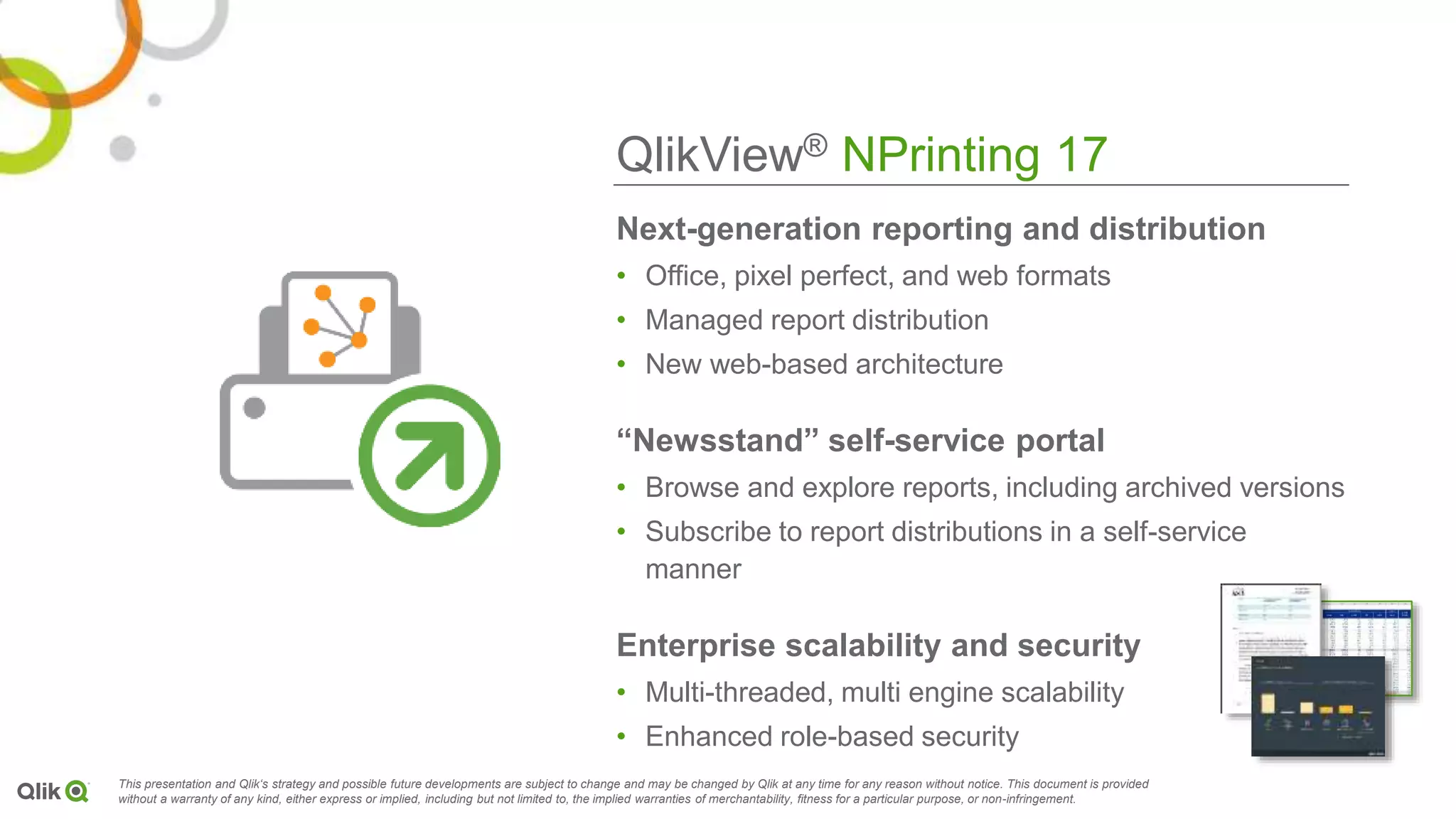 QlikView® NPrinting 17
This presentation and Qlik‘s strategy and possible future developments are subject to change and may be changed by Qlik at any time for any reason without notice. This document is provided
without a warranty of any kind, either express or implied, including but not limited to, the implied warranties of merchantability, fitness for a particular purpose, or non-infringement.
Next-generation reporting and distribution
• Office, pixel perfect, and web formats
• Managed report distribution
• New web-based architecture
“Newsstand” self-service portal
• Browse and explore reports, including archived versions
• Subscribe to report distributions in a self-service
manner
Enterprise scalability and security
• Multi-threaded, multi engine scalability
• Enhanced role-based security
 