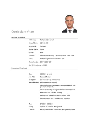Curriculum Vitae
Personal Information
Full Name: Mohamed Gharsallah
Date of Birth: 12/01/1985
Nationality: Tunisian
Marital status: Single
Gender: Male
Address: The Gardens Building 124,Ground Floor, Room n°01
Email: mohamed. gharsallah85@hotmail.com
Mobile Number: 00971528334137
UAE Driving license in 2014
Professional Experience
Date 10/2012 – present
Job Title Personal Trainer
Company Landmark Group - Fitness First
Responsibility Personal Fitness Training
Develop nutrition, fitness and training and weight loss
programs for clients.
Client relationship management and customer service .
Emergency and First Aid Training
Membership sales and Personal Training Sales
Communication with customers and suppliers.
Date 04/2010 – 09/2012
Study Diploma of Financial Management
College Faculty of Economic Science and Management Nabeul
 