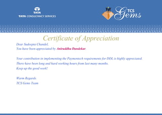 Certificate of Appreciation
Dear Sudeepta Chandel,
You have been appreciated by Aniruddha Dandekar.
Your contribution in implementing the Paymentech requirements for DDL is highly appreciated.
There have been long and hard working hours from last many months.
Keep up the good work!
Warm Regards.
TCS Gems Team
 