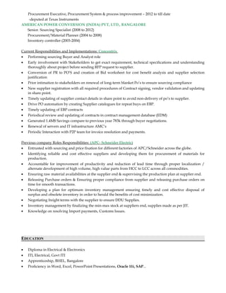 Procurement Executive, Procurement System & process improvement – 2012 to till date
-deputed at Texas Instruments
AMERICAN POWER CONVERSION (INDIA) PVT, LTD., BANGALORE
Senior. Sourcing Specialist (2008 to 2012)
Procurement/Material Planner (2004 to 2008)
Inventory controller (2003-2004)
Current Responsibilities and Implementations: Concentrix
• Performing sourcing Buyer and Analyst role
• Early involvement with Stakeholders to get exact requirement, technical specifications and understanding
thoroughly about project before sending RFP request to supplier.
• Conversion of PR to PO’S and creation of Bid worksheet for cost benefit analysis and supplier selection
justification
• Prior intimation to stakeholders on renewal of long-term blanket Po’s to ensure sourcing compliance
• New supplier registration with all required procedures of Contract signing, vendor validation and updating
in share point.
• Timely updating of supplier contact details in share point to avoid non-delivery of po’s to supplier.
• Drive PO automation by creating Supplier catalogues for repeat buys on EBP.
• Timely updating of EBP contracts
• Periodical review and updating of contracts in contract management database (EDM)
• Generated 1.4M$ Savings compare to previous year 783k through buyer negotiations.
• Renewal of servers and IT infrastructure AMC’s
• Periodic Interaction with P2P team for invoice resolution and payments.
Previous company Roles Responsibilities: (APC- Schneider Electric)
• Entrusted with sourcing and price fixation for different factories of APC/Schneider across the globe.
• Identifying reliable and cost effective suppliers and developing them for procurement of materials for
production.
• Accountable for improvement of productivity and reduction of lead time through proper localization /
alternate development of high volume, high value parts from HCC to LCC across all commodities.
• Ensuring raw material availabilities at the supplier end & supervising the production plan at supplier end.
• Releasing Purchase orders & Ensuring proper compliance from supplier and releasing purchase orders on
time for smooth transactions.
• Developing a plan for optimum inventory management ensuring timely and cost effective disposal of
surplus and obsolete inventory in order to herald the benefits of cost minimization.
• Negotiating freight terms with the supplier to ensure DDU Supplies.
• Inventory management by finalizing the min-max stock at suppliers end, supplies made as per JIT.
• Knowledge on resolving Import payments, Customs Issues.
EDUCATION
• Diploma in Electrical & Electronics
• ITI, Electrical, Govt ITI
• Apprenticeship, BHEL, Bangalore
• Proficiency in Word, Excel, PowerPoint Presentations, Oracle 11i, SAP...
 