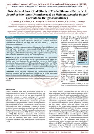 International Journal of Trend in Scientific Research and Development (IJTSRD)
Volume 5 Issue 4, May-June 2021 Available Online: www.ijtsrd.com e-ISSN: 2456 – 6470
@ IJTSRD | Unique Paper ID – IJTSRD43719 | Volume – 5 | Issue – 4 | May-June 2021 Page 1646
Ovicidal and Larvicidal Effects of Crude Ethanolic Extracts of
Acanthus Montanus (Acanthaceae) on Heligmosomoides Bakeri
(Nematoda, Heligmosomatidae)
D. O. Oshadu1, J. O. Ajanusi2, P. N. Chiezey3, M. S. Abubakar4, M. Adamu5, A. W. Adanu6, G.A.I. Dogo1
1Department of Veterinary Parasitology and Entomology, Faculty of Veterinary Medicine, University of Jos, Jos, Nigeria
2Department of Veterinary Parasitology and Entomology, Faculty of Veterinary Medicine, Ahmadu Bello University, Zaria, Nigeria
3National Animal Production Research Institute, Ahmadu Bello University, Zaria, Nigeria
4Department of Pharmacognosy, Faculty of Pharmaceutical Sciences, Ahmadu Bello University, Zaria, Nigeria
5Department of Veterinary Parasitology and Entomology, College of Veterinary Medicine, University of Agriculture, Makurdi, Nigeria
6Department of Veterinary Public Health and Preventive Medicine, Faculty of Veterinary Medicine, University of Jos, Jos, Nigeria
ABSTRACT
Objective: An in vitro study was carried out to determine the ovicidal and
larvicidal activity of crude ethanolic extracts of Acanthus montanus
(Acanthaceae) leaves on the eggs and the third larval (L3) stage of
Heligmosomoides bakeri.
Methods: Four different concentrations oftheextracts (by serialdilutionfrom
1,000 mg/mL to 125 mg/mL) were compared withalbendazoleas thepositive
control (serially diluted from the recommended dose of 15 mg/mL to
1.875mg/mL) and distilled water serving as the negativecontrolrespectively,
in the bioassay. The extract activity was dose-dependent.
Results: At 250 mg/mL, there was 100% inhibition of egg hatch comparable
to albendazole at 7.5 mg/mL. There was zero percent inhibition of eggs in the
distilled water control culture. The activity of the extracts on the L3 larvae
shows that at the concentration of 125 mg/mL, the larvicidaleffectwas 100%,
one-hour post treatment compared to albendazole at 15 mg/mL (97.51%).
However, the negative control showed an increase in Larvicidal activity from
22.5% to 40% in one hour and fifteen hours respectively.
Conclusion: It was therefore, concluded that crude ethanolic extracts of
Acanthus montanus leaf has significant ovicidal and larvicidal properties
against Heligmosomoides bakeri egg and third larval stage.
KEYWORDS: Acanthus montanus; extract; Heligmosomoides bakeri; larvicidal,
ovicidal
How to cite this paper: D. O. Oshadu | J. O.
Ajanusi | P. N. Chiezey | M. S. Abubakar |
M. Adamu | A. W. Adanu | G.A.I. Dogo
"Ovicidal and Larvicidal Effects of Crude
Ethanolic Extracts of Acanthus Montanus
(Acanthaceae) onHeligmosomoidesBakeri
(Nematoda, Heligmosomatidae)"
Published in
International Journal
of Trend in Scientific
Research and
Development (ijtsrd),
ISSN: 2456-6470,
Volume-5 | Issue-4,
June 2021, pp.1646-
1649, URL:
www.ijtsrd.com/papers/ijtsrd43719.pdf
Copyright © 2021 by author (s) and
International Journal ofTrendinScientific
Research and Development Journal. This
is an Open Access
article distributed
under the terms of
the Creative
Commons Attribution License (CC BY4.0)
(http: //creativecommons.org/licenses/by/4.0)
Introduction
Parasitic diseases have been a significant constraint to
livestock productivity across all agro-ecological zones and
production systems in Africa, and gastrointestinal (GI)
nematodes remain a major challenge of economic
importance in domesticated livestock throughout the world
(Prichard, 1994). Helminthosis, especially parasitic
gastroenteritis (PGE) constitutes aserious healthproblemto
the productivity of small ruminants in Nigeria. Parasitic
gastroenteritis of small ruminants is a complex of diseases
attributed to many nematode parasites especially species of
thegenera Haemonchus, Trichostrongylus, Oesophagostomum
and Strongyloides (Soulsby, 1982; Chiejina, 1986; Nwosu et
al., 1996). The disease is associated with enormous
economic losses due to the associated morbidity, mortality
and cost of treatment, and other control measures
(Schillhorn van Veen, 1973; Akerejola et al., 1979; Chiejina,
1987).
Even though modern synthetic medicines are effective in
reducing disease burdens, they are also associated with a
number of side effects. Crude drugs thoughless effective, are
relatively free from side effects (Mali and Mehta, 2008). A
large number of medicinal plants are claimed to possess
anthelmintic properties in traditional systems of medicine
and are also utilized by ethnic groups worldwide. Following
the folk claims, several medicinal plants have been
scrutinized for this activity using various in vitro and in vivo
methods (Mali and Mehta, 2007 a,b). Acanthus montanus
commonly called “mountain thistle” has been employed in
folk medicine by the Igede people of Benue State, Nigeria for
treatment of different kinds of ailments (Igoli et al., 2005),
and positive results seem to be associated with the folkloric
use of the leaves of this plant by the Etulo natives in Benue
State, Nigeria, in the treatment and control of
gastrointestinal worms inchildrenandadults (Agishi,2004).
Adamu et al. (2010) reported that A. montanus might have
anthelmintic property. Although several studies (Agishi,
2004; Adamu et al., 2010)have been conducted on the
IJTSRD43719
 