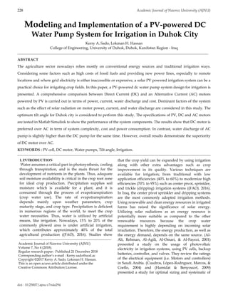 doi : 10.25007/ajnu.v7n4a294
228 Academic Journal of Nawroz University (AJNU)
Modeling and Implementation of a PV-powered DC
Water Pump System for Irrigation in Duhok City
Kerry A. Sado, Lokman H. Hassan
College of Engineering, University of Duhok, Duhok, Kurdistan Region - Iraq
ABSTRACT
The agriculture sector nowadays relies mostly on conventional energy sources and traditional irrigation ways.
Considering some factors such as high costs of fossil fuels and providing new power lines, especially to remote
locations and where grid electricity is either inaccessible or expensive, a solar PV powered irrigation system can be a
practical choice for irrigating crop fields. In this paper, a PV-powered dc water pump system design for irrigation is
presented. A comprehensive comparison between Direct Current (DC) and an Alternative Current (AC) motors
powered by PV is carried out in terms of power, current, water discharge and cost. Dominant factors of the system
such as the effect of solar radiation on motor power, current, and water discharge are considered in this study. The
optimum tilt angle for Duhok city is considered to perform this study. The specifications of PV, DC and AC motors
are tested in Matlab Simulink to show the performance of the system components. The results show that DC motor is
preferred over AC in term of system complexity, cost and power consumption. In contrast, water discharge of AC
pump is slightly higher than the DC pump for the same time. However, overall results demonstrate the superiority
of DC motor over AC.
KEYWORDS : PV cell, DC motor, Water pumps, Tilt angle, Irrigation.
1.INTRODUCTION
Water assumes a critical part in photosynthesis, cooling
through transpiration, and is the main thrust for the
development of nutrients in the plants. Thus, adequate
soil moisture availability is critical in the crop root zone
for ideal crop production. Precipitation supplies soil
moisture which is available for a plant, and it is
consumed through the process of evapotranspiration
(crop water use). The rate of evapotranspiration
depends mainly upon weather parameters, crop
maturity stage, and crop type. Precipitation is deficient
in numerous regions of the world, to meet the crop
water necessities. Thus, water is utilized by artificial
means, like irrigation. Nowadays, 15% to 20% of the
commonly plowed area is under artificial irrigation,
which contributes approximately 40% of the total
agricultural production ((FAO). 2016). Studies show
that the crop yield can be expanded by using irrigation
along with other extra advantages such as crop
improvement in its quality. Various techniques are
available for irrigation; from traditional with low
application efficiencies (40% to 60%) to modernize high
efficiencies (70% to 95%) such as center pivot, sprinkler,
and trickle (dripping) irrigation systems ((FAO). 2016).
In Iraq, the center pivot sprinkler and dripping systems
are the most commonly adopted irrigation methods.
Using renewable and clean energy resources in irrigated
farms has raised the significance of solar energy.
Utilizing solar radiations as an energy resource is
potentially more suitable as compared to the other
renewable resources because the crop water
requirement is highly depending on incoming solar
irradiation. Therefore, the energy production, as well as
the energy demand, depends on the same source. (Al-
Ali, Rehman, Al-Agili, Al-Omari, & Al-Fayezi, 2001)
presented a study on the usage of photovoltaic
electricity in irrigation systems, using PV cells, backup
batteries, controller, and valves. They review the ratings
of the electrical equipment (i.e. Motors and controllers)
in Saudi Arabia. (Cuadros, López-Rodrıguez, Marcos, &
Coello, 2004) and (Hamidat & Benyoucef, 2009)
presented a study for optimal sizing and systematic of
Academic Journal of Nawroz University (AJNU)
Volume 7, No 4 (2018).
Regular research paper : Published 21 December 2018
Corresponding author’s e-mail : Kerry.sado@uod.ac
Copyright ©2017 Kerry A. Sado, Lokman H. Hassan.
This is an open access article distributed under the
Creative Commons Attribution License.
 
