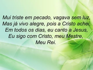 Mui triste em pecado, vagava sem luz,
Mas já vivo alegre, pois a Cristo achei,
Em todos os dias, eu canto a Jesus,
Eu sigo com Cristo, meu Mestre,
Meu Rei.
 