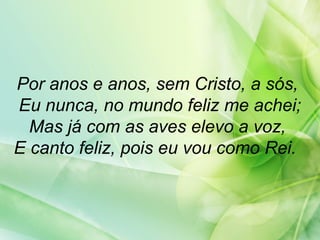 Por anos e anos, sem Cristo, a sós,
Eu nunca, no mundo feliz me achei;
Mas já com as aves elevo a voz,
E canto feliz, pois eu vou como Rei.
 