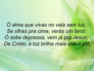 Ó alma que vivas no vala sem luz,
Se olhas pra cima, verás um farol;
Ó sobe depressa, vem já pra Jesus;
De Cristo, a luz brilha mais que o sol.
 