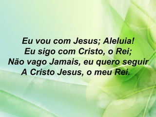 Eu vou com Jesus; Aleluia!
Eu sigo com Cristo, o Rei;
Não vago Jamais, eu quero seguir
A Cristo Jesus, o meu Rei.
 