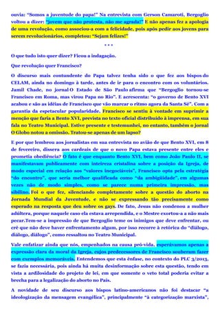 ouvia: “Somos a juventude do papa!” Na entrevista com Gerson Camaroti, Bergoglio
voltou a dizer: “jovem que não protesta, não me agrada!” E não apenas fez a apologia
de uma revolução, como associou-a com a felicidade, pois após pedir aos jovens para
serem revolucionários, completou: “Sejam felizes!”
* * *
O que tudo isto quer dizer? Ficou a indagação.
Que revolução quer Francisco?
O discurso mais contundente do Papa talvez tenha sido o que fez aos bispos do
CELAM, ainda no domingo à tarde, antes de ir para o encontro com os voluntários.
Jamil Chade, no jornal O Estado de São Paulo afirma que “Bergoglio tornou-se
Francisco em Roma, mas virou Papa no Rio”. E acrescenta: “o governo de Bento XVI
acabou e são as idéias de Francisco que vão marcar o ritmo agora da Santa Sé”. Com a
garantia da espetacular popularidade, Francisco se sentiu à vontade em suprimir a
menção que faria a Bento XVI, prevista no texto oficial distribuído à imprensa, em sua
fala no Teatro Municipal. Estive presente e testemunhei, no entanto, também o jornal
O Globo notou a omissão. Tratou-se apenas de um lapso?
E por que lembrou aos jornalistas em sua entrevista no avião de que Bento XVI, em 8
de fevereiro, dissera aos cardeais de que o novo Papa estava presente entre eles e
prometia obediência? O fato é que enquanto Bento XVI, bem como João Paulo II, se
manifestavam publicamente com inteireza cristalina sobre a posição da Igreja, de
modo especial em relação aos “valores inegociáveis”, Francisco opta pela estratégia
“do encontro”, que seria melhor qualificada como “da ambigüidade”, em algumas
vezes não de modo simples, como se parece numa primeira impressão, mas
sibilino. Foi o que fez, silenciando completamente sobre a questão do aborto na
Jornada Mundial da Juventude, e não se expressando tão precisamente como
esperado na resposta que deu sobre os gays. De fato, Jesus não condenou a mulher
adúltera, porque naquele caso ela estava arrependida, e o Mestre exortou-a a não mais
pecar.Tem-se a impressão de que Bergoglio teme os inimigos que deve enfrentar, ou
crê que não deve haver enfrentamento algum, por isso recorre à retórica do “diálogo,
diálogo, diálogo”, como ressaltou no Teatro Municipal.
Vale enfatizar ainda que nós, empenhados na causa pró-vida, esperávamos apenas a
expressão clara da moral da Igreja, cujos predecessores de Francisco souberam fazer
com exemplos memoráveis. Entendemos que esta ênfase, no contexto do PLC 3/2013,
se fazia necessária, pois ainda há muita desinformação sobre esta questão, tendo em
vista a ardilosidade do projeto de lei, em que somente o veto total poderia evitar a
brecha para a legalização do aborto no País.
A novidade de seu discurso aos bispos latino-americanos não foi destacar “a
ideologização da mensagem evangélica”, principalmente “à categorização marxista”,
 