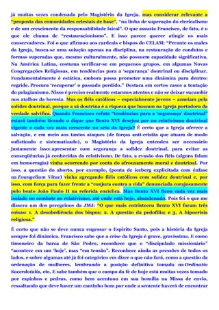 já muitas vezes condenada pelo Magistério da Igreja, mas considerar relevante a
“proposta das comunidades eclesiais de base”, “na linha de superação do clericalismo
e de um crescimento da responsabilidade laical”. O que assusta Francisco, de fato, é o
que ele chama de “restauracionismo”. E isso parece querer atingir os mais
conservadores. Foi o que afirmou aos cardeais e bispos do CELAM: “Perante os males
da Igreja, busca-se uma solução apenas na disciplina, na restauração de condutas e
formas superadas que, mesmo culturalmente, não possuem capacidade significativa.
Na América Latina, costuma verificar-se em pequenos grupos, em algumas Novas
Congregações Religiosas, em tendências para a ‘segurança’ doutrinal ou disciplinar.
Fundamentalmente é estática, embora possa prometer uma dinâmica para dentro:
regride. Procura ‘recuperar’ o passado perdido.” Destaca em certos casos a tentação
do pelagianismo. Nisso é preciso realmente estarmos atentos e não se deixar sucumbir
nos atalhos da heresia. Mas os fiéis católicos – especialmente jovens – anseiam pela
solidez doutrinal, porque a sã doutrina é a riqueza que buscam na Igreja portadora da
verdade salvífica. Quando Francisco refuta “tendências para a ‘segurança’ doutrinal”
estará também tirando o dique que Bento XVI desejou por no relativismo doutrinal
vigente e cada vez mais crescente no seio da Igreja? É certo que a Igreja oferece a
salvação, e em meio aos tantos ataques (de forças anti-cristãs que atuam de modo
sofisticado e sistematizado), o Magistério da Igreja entendeu ser necessário
justamente isso: apresentar com segurança a solidez doutrinal, para evitar as
conseqüências já conhecidas do relativismo. De fato, a evasão dos fiéis (alguns falam
em hemorragia) vinha ocorrendo por conta do afrouxamento moral e doutrinal. Por
isso, a questão do aborto, por exemplo, (ponta de iceberg explicitada com ênfase
na Evangelium Vitae) vinha agregando fiéis católicos com solidez doutrinal e, por
isso, com força para fazer frente a “conjura contra a vida” denunciada corajosamente
pelo beato João Paulo II na referida encíclica. Mas Bento XVI ficou cada vez mais
isolado no combate ao relativismo, até onde está hoje, abandonado. Pois foi o que me
dissera um dos peregrinos da JMJ: “O que mais entristeceu Bento XVI foram três
coisas: 1. A desobediência dos bispos; 2. A questão da pedofilia; e 3. A hipocrisia
religiosa.”
É certo que não se deve nunca engessar o Espírito Santo, pois a história da Igreja
sempre foi dinâmica. Francisco sabe que a crise da Igreja é grave, gravíssima. E como
timoneiro da barca de São Pedro, reconhece que o “discipulado missionário”
“acontece em um ‘hoje’, mas “em tensão”. Reconhece ainda as pressões de todos os
lados, e sobre algumas até já foi categórico em dizer o que não fará, como a questão da
ordenação de mulheres, lembrando a posição definitiva tomada na Ordinatio
Sacerdotalis, etc. E sabe também que o campo da fé de hoje está muitas vezes tomado
por espinhos e pedras, como bem acentuou em sua homilia na Missa de envio,
ressaltando que deve haver um cantinho bom por onde a semente haverá de encontrar
 
