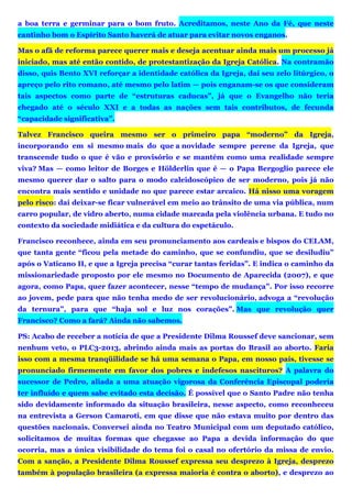 a boa terra e germinar para o bom fruto. Acreditamos, neste Ano da Fé, que neste
cantinho bom o Espírito Santo haverá de atuar para evitar novos enganos.
Mas o afã de reforma parece querer mais e deseja acentuar ainda mais um processo já
iniciado, mas até então contido, de protestantização da Igreja Católica. Na contramão
disso, quis Bento XVI reforçar a identidade católica da Igreja, daí seu zelo litúrgico, o
apreço pelo rito romano, até mesmo pelo latim — pois enganam-se os que consideram
tais aspectos como parte de “estruturas caducas”, já que o Evangelho não teria
chegado até o século XXI e a todas as nações sem tais contributos, de fecunda
“capacidade significativa”.
Talvez Francisco queira mesmo ser o primeiro papa “moderno” da Igreja,
incorporando em si mesmo mais do que a novidade sempre perene da Igreja, que
transcende tudo o que é vão e provisório e se mantém como uma realidade sempre
viva? Mas — como leitor de Borges e Hölderlin que é — o Papa Bergoglio parece ele
mesmo querer dar o salto para o modo caleidoscópico de ser moderno, pois já não
encontra mais sentido e unidade no que parece estar arcaico. Há nisso uma voragem
pelo risco: daí deixar-se ficar vulnerável em meio ao trânsito de uma via pública, num
carro popular, de vidro aberto, numa cidade marcada pela violência urbana. E tudo no
contexto da sociedade midiática e da cultura do espetáculo.
Francisco reconhece, ainda em seu pronunciamento aos cardeais e bispos do CELAM,
que tanta gente “ficou pela metade do caminho, que se confundiu, que se desiludiu”
após o Vaticano II, e que a Igreja precisa “curar tantas feridas”. E indica o caminho da
missionariedade proposto por ele mesmo no Documento de Aparecida (2007), e que
agora, como Papa, quer fazer acontecer, nesse “tempo de mudança”. Por isso recorre
ao jovem, pede para que não tenha medo de ser revolucionário, advoga a “revolução
da ternura”, para que “haja sol e luz nos corações”. Mas que revolução quer
Francisco? Como a fará? Ainda não sabemos.
PS: Acabo de receber a notícia de que a Presidente Dilma Roussef deve sancionar, sem
nenhum veto, o PLC3-2013, abrindo ainda mais as portas do Brasil ao aborto. Faria
isso com a mesma tranqüilidade se há uma semana o Papa, em nosso país, tivesse se
pronunciado firmemente em favor dos pobres e indefesos nascituros? A palavra do
sucessor de Pedro, aliada a uma atuação vigorosa da Conferência Episcopal poderia
ter influído e quem sabe evitado esta decisão. É possível que o Santo Padre não tenha
sido devidamente informado da situação brasileira, nesse aspecto, como reconheceu
na entrevista a Gerson Camaroti, em que disse que não estava muito por dentro das
questões nacionais. Conversei ainda no Teatro Municipal com um deputado católico,
solicitamos de muitas formas que chegasse ao Papa a devida informação do que
ocorria, mas a única visibilidade do tema foi o casal no ofertório da missa de envio.
Com a sanção, a Presidente Dilma Roussef expressa seu desprezo à Igreja, desprezo
também à população brasileira (a expressa maioria é contra o aborto), e desprezo ao
 