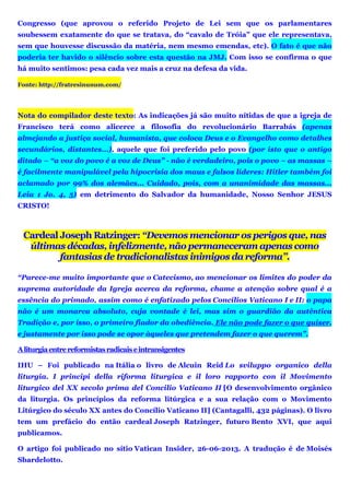 Congresso (que aprovou o referido Projeto de Lei sem que os parlamentares
soubessem exatamente do que se tratava, do “cavalo de Tróia” que ele representava,
sem que houvesse discussão da matéria, nem mesmo emendas, etc). O fato é que não
poderia ter havido o silêncio sobre esta questão na JMJ. Com isso se confirma o que
há muito sentimos: pesa cada vez mais a cruz na defesa da vida.
Fonte: http://fratresinunum.com/
Nota do compilador deste texto: As indicações já são muito nítidas de que a igreja de
Francisco terá como alicerce a filosofia do revolucionário Barrabás (apenas
almejando a justiça social, humanista, que coloca Deus e o Evangelho como detalhes
secundários, distantes...), aquele que foi preferido pelo povo (por isto que o antigo
ditado – “a voz do povo é a voz de Deus” - não é verdadeiro, pois o povo – as massas –
é facilmente manipulável pela hipocrisia dos maus e falsos líderes: Hitler também foi
aclamado por 99% dos alemães... Cuidado, pois, com a unanimidade das massas...
Leia 1 Jo. 4, 5) em detrimento do Salvador da humanidade, Nosso Senhor JESUS
CRISTO!
Cardeal Joseph Ratzinger: “Devemos mencionar os perigos que, nas
últimas décadas, infelizmente, não permaneceram apenas como
fantasias de tradicionalistas inimigos da reforma”.
“Parece-me muito importante que o Catecismo, ao mencionar os limites do poder da
suprema autoridade da Igreja acerca da reforma, chame a atenção sobre qual é a
essência do primado, assim como é enfatizado pelos Concílios Vaticano I e II: o papa
não é um monarca absoluto, cuja vontade é lei, mas sim o guardião da autêntica
Tradição e, por isso, o primeiro fiador da obediência. Ele não pode fazer o que quiser,
e justamente por isso pode se opor àqueles que pretendem fazer o que querem”.
Aliturgiaentrereformistasradicaiseintransigentes
IHU – Foi publicado na Itália o livro de Alcuin Reid Lo sviluppo organico della
liturgia. I principi della riforma liturgica e il loro rapporto con il Movimento
liturgico del XX secolo prima del Concilio Vaticano II [O desenvolvimento orgânico
da liturgia. Os princípios da reforma litúrgica e a sua relação com o Movimento
Litúrgico do século XX antes do Concílio Vaticano II] (Cantagalli, 432 páginas). O livro
tem um prefácio do então cardeal Joseph Ratzinger, futuro Bento XVI, que aqui
publicamos.
O artigo foi publicado no sítio Vatican Insider, 26-06-2013. A tradução é de Moisés
Sbardelotto.
 