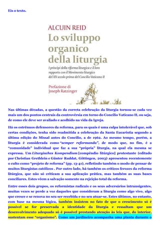 Eis o texto.
Nas últimas décadas, a questão da correta celebração da liturgia tornou-se cada vez
mais um dos pontos centrais da controvérsia em torno do Concílio Vaticano II, ou seja,
de como ele deve ser avaliado e acolhido na vida da Igreja.
Há os estrênuos defensores da reforma, para os quais é uma culpa intolerável que, sob
certas condições, tenha sido readmitida a celebração da Santa Eucaristia segundo a
última edição do Missal antes do Concílio, a de 1962. Ao mesmo tempo, porém, a
liturgia é considerada como “semper reformanda”, de modo que, no fim, é a
“comunidade” individual que faz a sua “própria” liturgia, na qual ela mesma se
expressa. Um Liturgisches Kompendium [compêndio litúrgico] protestante (editado
por Christian Grethlein e Günter Ruddat, Göttingen, 2003) apresentou recentemente
o culto como “projeto de reforma” (pp. 13-41), refletindo também o modo de pensar de
muitos liturgistas católicos . Por outro lado, há também os críticos ferozes da reforma
litúrgica, que não só criticam a sua aplicação prática, mas também as suas bases
conciliares. Estes vêem a salvação somente na rejeição total da reforma.
Entre esses dois grupos, os reformistas radicais e os seus adversários intransigentes,
muitas vezes se perde a voz daqueles que consideram a liturgia como algo vivo, algo
que cresce e se renova no seu ser recebida e no seu atuar-se. Estes últimos, no entanto,
com base na mesma lógica, também insistem no fato de que o crescimento só é
possível se for preservada a identidade da liturgia e ressaltam que um
desenvolvimento adequado só é possível prestando atenção às leis que, do interior,
sustentam esse “organismo”. Como um jardineiro acompanha uma planta durante o
 