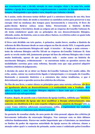 seu crescimento com a devida atenção às suas energias vitais e às suas leis, assim
também a Igreja deve acompanhar respeitosamente o caminho da liturgia através dos
tempos, distinguindo o que ajuda e cura, daquilo que violenta e destrói.
Se é assim, então devemos tentar definir qual é a estrutura interna de um rito, bem
como as suas leis vitais, de modo a encontrar os caminhos certos para preservar a sua
energia vital na mudança dos tempos para incrementá-la e renová-la. O livro do
padre Alcuin Reid se coloca nesta linha. Percorrendo a história do Rito
Romano (missa e breviário), desde as origens até as vésperas do Concílio Vaticano II,
ele tenta estabelecer quais são os princípios do seu desenvolvimento litúrgico,
obtendo, assim, da história, com os seus altos e baixos, os critérios sobre os quais toda
reforma deve se basear.
O livro está dividido em três partes. A primeira, muito breve, analisa a história da
reforma do Rito Romano desde as suas origens no fim do século XIX. A segunda parte
é dedicada ao movimento litúrgico até 1948. A terceira – de longe a mais extensa –
trata da reforma litúrgica sob Pio XII até as vésperas do Concílio Vaticano II. Esta
parte se revela muito útil, justamente porque tal fase da reforma litúrgica não é mais
muito lembrada, apesar de que justamente nela – assim como na história do
movimento litúrgico, evidentemente – se encontram todas as questões acerca das
modalidades corretas para uma reforma, fazendo com que seja possível adquirir
também critérios de julgamento.
A decisão do autor de se deter no limiar do Concílio Vaticano II é muito sábia. Ele
evita, assim, entrar na controvérsia ligada à interpretação e à recepção do Concílio,
ilustrando o momento histórico e a estrutura das várias tendências, o que é
determinante para a questão acerca dos critérios da reforma.
No fim do seu livro, o autor elenca os princípios para uma correta reforma: ela deve
ser igualmente aberta ao desenvolvimento e à continuidade com a Tradição; deve
saber-se ligada a uma tradição litúrgica objetiva e fazer com que a continuidade
substancial seja salvaguardada.
O autor, depois, de acordo com o Catecismo da Igreja Católica, sublinha que “mesmo a
suprema autoridade da Igreja não deve modificar a liturgia arbitrariamente, mas
somente em obediência à fé e com respeito religioso pelo mistério da liturgia” (CC, n.
1.125). Como critérios adicionais encontramos, enfim, a legitimidade das tradições
litúrgicas locais e o interesse pela eficácia pastoral.
Eu gostaria de ressaltar ainda, do meu ponto de vista pessoal, alguns dos critérios já
brevemente indicados da renovação litúrgica. Vou começar com os dois últimos
critérios fundamentais. Parece-me muito importante que o Catecismo, ao mencionar
os limites do poder da suprema autoridade da Igreja acerca da reforma, chame a
atenção sobre qual é a essência do primado, assim como é enfatizado pelos Concílios
 