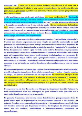 Vaticano I e II: o papa não é um monarca absoluto cuja vontade é lei, mas sim o
guardião da autêntica Tradição e, por isso, o primeiro fiador da obediência. Ele não
pode fazer o que quiser, e justamente por isso pode se opor àqueles que pretendem
fazer o que querem.
A lei à qual deve se ater não é o agir ad libitum, mas sim a obediência da fé. Razão pela
qual, com relação à liturgia, ele tem a tarefa de um jardineiro e não de um técnico que
constrói máquinas novas e joga fora as velhas. O “rito”, ou seja, a forma de celebração
e de oração que amadurece na fé e na vida da Igreja, é forma condensada da Tradição
viva, na qual a esfera do rito expressa o conjunto da sua fé e da sua oração, tornando
assim experimentável, ao mesmo tempo, a comunhão entre as gerações, a comunhão
com aqueles que rezam antes de nós e depois de nós. Assim, o rito é como um dom
feito à Igreja, uma forma viva de parádosis.
É importante, a esse respeito, interpretar corretamente a “continuidade substancial”.
O autor nos adverte expressamente com relação ao caminho equivocado no qual
podemos ser conduzidos por uma teologia sacramental neo-escolástica separado da
forma viva da liturgia. Partindo dela, se poderia reduzir a “substância” à matéria e à
forma do sacramento e dizer: o pão e o vinho são a matéria do sacramento, as palavras
da instituição são a sua forma; somente essas duas coisas são necessárias, todo o resto
pode até mudar. Sobre esse ponto, modernistas e tradicionalistas se encontram de
acordo. Basta que haja a matéria e que sejam pronunciadas as palavras da instituição:
todo o resto é “à vontade”. Infelizmente muitos sacerdotes hoje agem com base nesse
esquema, e até as teorias de muitos liturgistas, infortunadamente, se movem nessa
direção.
Eles querem superar o rito como algo rígido e constroem produtos da sua imaginação,
considerada pastoral, em torno desse núcleo residual, que é, assim, relegado ao reino
da magia, ou privado totalmente do seu significado. O movimento litúrgico tinha
tentado superar esse reducionismo, produto de uma teologia sacramental abstrata, e
nos ensinar a considerar a liturgia como o conjunto vivo da Tradição que se fez forma,
que não pode ser rasgado em pequenos pedaços, mas que deve ser visto e vivido na sua
totalidade viva.
Quem, como eu, na fase do movimento litúrgico às vésperas do Concílio Vaticano II,
ficou impressionado com essa concepção só pode constatar com profunda dor a
destruição daquilo que estava em seu coração.
Eu gostaria de comentar brevemente outras duas intuições que aparecem no livro do
padre Alcuin Reid. O arqueologismo e o pragmatismo pastoral – este último, no
entanto, é muitas vezes um racionalismo pastoral – são ambos incorretos. Poderiam
ser descritos como um par de gêmeos profanos. Os liturgistas da primeira geração
eram, em sua maioria, historiadores e, consequentemente, propensos ao
arqueologismo.
 