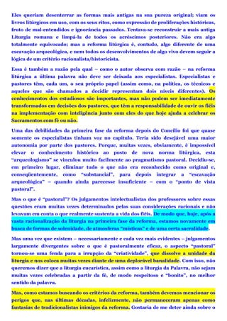 Eles queriam desenterrar as formas mais antigas na sua pureza original; viam os
livros litúrgicos em uso, com os seus ritos, como expressão de proliferações históricas,
fruto de mal-entendidos e ignorância passados. Tentava-se reconstruir a mais antiga
Liturgia romana e limpá-la de todos os acréscimos posteriores. Não era algo
totalmente equivocado; mas a reforma litúrgica é, contudo, algo diferente de uma
escavação arqueológica, e nem todos os desenvolvimentos de algo vivo devem seguir a
lógica de um critério racionalista/historicista.
Essa é também a razão pela qual – como o autor observa com razão – na reforma
litúrgica a última palavra não deve ser deixada aos especialistas. Especialistas e
pastores têm, cada um, o seu próprio papel (assim como, na política, os técnicos e
aqueles que são chamados a decidir representam dois níveis diferentes). Os
conhecimentos dos estudiosos são importantes, mas não podem ser imediatamente
transformados em decisões dos pastores, que têm a responsabilidade de ouvir os fiéis
na implementação com inteligência junto com eles do que hoje ajuda a celebrar os
Sacramentos com fé ou não.
Uma das debilidades da primeira fase da reforma depois do Concílio foi que quase
somente os especialistas tinham voz no capítulo. Teria sido desejável uma maior
autonomia por parte dos pastores. Porque, muitas vezes, obviamente, é impossível
elevar o conhecimento histórico ao posto de nova norma litúrgica, esta
“arqueologismo” se vinculou muito facilmente ao pragmatismo pastoral. Decidiu-se,
em primeiro lugar, eliminar tudo o que não era reconhecido como original e,
conseqüentemente, como “substancial”, para depois integrar a “escavação
arqueológica” – quando ainda parecesse insuficiente – com o “ponto de vista
pastoral”.
Mas o que é “pastoral”? Os julgamentos intelectualistas dos professores sobre essas
questões eram muitas vezes determinados pelas suas considerações racionais e não
levavam em conta o que realmente sustenta a vida dos fiéis. De modo que, hoje, após a
vasta racionalização da liturgia na primeira fase da reforma, estamos novamente em
busca de formas de solenidade, de atmosferas “místicas” e de uma certa sacralidade.
Mas uma vez que existem – necessariamente e cada vez mais evidentes – julgamentos
largamente divergentes sobre o que é pastoralmente eficaz, o aspecto “pastoral”
tornou-se uma fenda para a irrupção da “criatividade”, que dissolve a unidade da
liturgia e nos coloca muitas vezes diante de uma deplorável banalidade. Com isso, não
queremos dizer que a liturgia eucarística, assim como a liturgia da Palavra, não sejam
muitas vezes celebradas a partir da fé, de modo respeitoso e “bonito”, no melhor
sentido da palavra.
Mas, como estamos buscando os critérios da reforma, também devemos mencionar os
perigos que, nas últimas décadas, infelizmente, não permaneceram apenas como
fantasias de tradicionalistas inimigos da reforma. Gostaria de me deter ainda sobre o
 