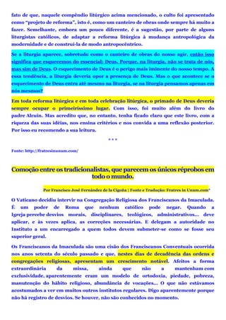 fato de que, naquele compêndio litúrgico acima mencionado, o culto foi apresentado
como “projeto de reforma”, isto é, como um canteiro de obras onde sempre há muito a
fazer. Semelhante, embora um pouco diferente, é a sugestão, por parte de alguns
liturgistas católicos, de adaptar a reforma litúrgica à mudança antropológica da
modernidade e de construí-la de modo antropocêntrico.
Se a liturgia aparece, sobretudo como o canteiro de obras do nosso agir, então isso
significa que esquecemos do essencial: Deus. Porque, na liturgia, não se trata de nós,
mas sim de Deus. O esquecimento de Deus é o perigo mais iminente do nosso tempo. A
essa tendência, a liturgia deveria opor a presença de Deus. Mas o que acontece se o
esquecimento de Deus entra até mesmo na liturgia, se na liturgia pensamos apenas em
nós mesmos?
Em toda reforma litúrgica e em toda celebração litúrgica, o primado de Deus deveria
sempre ocupar o primeiríssimo lugar. Com isso, foi muito além do livro do
padre Alcuin. Mas acredito que, no entanto, tenha ficado claro que este livro, com a
riqueza das suas idéias, nos ensina critérios e nos convida a uma reflexão posterior.
Por isso eu recomendo a sua leitura.
* * *
Fonte: http://fratresinunum.com/
Comoção entre os tradicionalistas, que parecem os únicos réprobos em
todo o mundo.
Por Francisco José Fernández de la Cigoña | Fonte e Tradução: Fratres in Unum.com*
O Vaticano decidiu intervir na Congregação Religiosa dos Franciscanos da Imaculada.
É um poder de Roma que nenhum católico pode negar. Quando a
Igreja percebe desvios morais, disciplinares, teológicos, administrativos… deve
aplicar, e às vezes aplica, as correções necessárias. E delegam a autoridade no
Instituto a um encarregado a quem todos devem submeter-se como se fosse seu
superior geral.
Os Franciscanos da Imaculada são uma cisão dos Franciscanos Conventuais ocorrida
nos anos setenta do século passado e que, nestes dias de decadência das ordens e
congregações religiosas, apresentam um crescimento notável. Afeitos a forma
extraordinária da missa, ainda que não a mantenham com
exclusividade, aparentemente eram um modelo de ortodoxia, piedade, pobreza,
manutenção do hábito religioso, abundância de vocações… O que não estávamos
acostumados a ver em muitos outros institutos regulares. Digo aparentemente porque
não há registro de desvios. Se houver, não são conhecidos no momento.
 