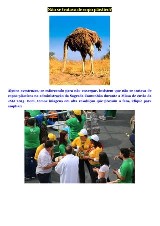 Não se tratava de copo plástico?
Alguns avestruzes, se esforçando para não enxergar, insistem que não se tratava de
copos plásticos na administração da Sagrada Comunhão durante a Missa de envio da
JMJ 2013. Bem, temos imagens em alta resolução que provam o fato. Clique para
ampliar:
 