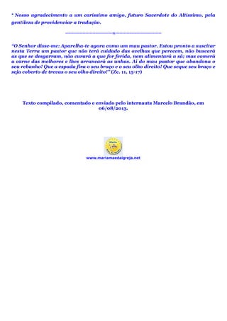 * Nosso agradecimento a um caríssimo amigo, futuro Sacerdote do Altíssimo, pela
gentileza de providenciar a tradução.
---------------------------------x--------------------------------
“O Senhor disse-me: Aparelha-te agora como um mau pastor. Estou pronto a suscitar
nesta Terra um pastor que não terá cuidado das ovelhas que perecem, não buscará
as que se desgarram, não curará a que for ferida, nem alimentará a sã; mas comerá
a carne das melhores e lhes arrancará as unhas. Ai do mau pastor que abandona o
seu rebanho! Que a espada fira o seu braço e o seu olho direito! Que seque seu braço e
seja coberto de trevas o seu olho direito!” (Zc. 11, 15-17)
Texto compilado, comentado e enviado pelo internauta Marcelo Brandão, em
06/08/2013.
www.mariamaedaigreja.net
 
