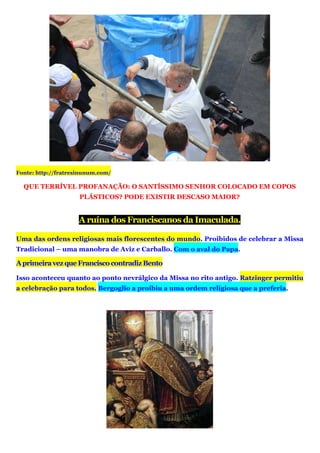 Fonte: http://fratresinunum.com/
QUE TERRÍVEL PROFANAÇÃO: O SANTÍSSIMO SENHOR COLOCADO EM COPOS
PLÁSTICOS? PODE EXISTIR DESCASO MAIOR?
A ruína dos Franciscanos da Imaculada.
Uma das ordens religiosas mais florescentes do mundo. Proibidos de celebrar a Missa
Tradicional – uma manobra de Aviz e Carballo. Com o aval do Papa.
AprimeiravezqueFranciscocontradizBento
Isso aconteceu quanto ao ponto nevrálgico da Missa no rito antigo. Ratzinger permitiu
a celebração para todos. Bergoglio a proibiu a uma ordem religiosa que a preferia.
 