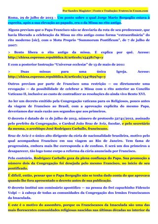 Por Sandro Magister | Fonte e Tradução: Fratres in Unum.com
Roma, 29 de julho de 2013 – Um ponto sobre o qual Jorge Mario Bergoglio estava à
espreita, após a sua elevação ao papado, era o da Missa no rito antigo.
Alguns previam que o Papa Francisco não se desviaria da rota de seu predecessor, que
havia liberado a celebração da Missa no rito antigo como forma “extraordinária” do
rito moderno [sic], com o Motu Proprio “Summorum Pontificum”, de 7 de julho de
2007:
> Bento libera o rito antigo da missa. E explica por quê. Acesse:
http://chiesa.espresso.repubblica.it/articolo/154381?sp=y
E com a posterior Instrução “Universæ ecclesiæ” de 13 de maio de 2011:
> Duas missas para uma única Igreja. Acesse:
http://chiesa.espresso.repubblica.it/articolo/1347899?sp=y
Outros previam por parte de Francisco uma restrição — ou diretamente uma
revogação — da possibilidade de celebrar a Missa com o rito anterior ao Concílio
Vaticano II, inclusive ao custo de contradizer as resoluções do ainda vivo Bento XVI.
Ao ler um decreto emitido pela Congregação vaticana para os Religiosos, pouco antes
da viagem de Francisco ao Brasil, com a aprovação explícita do mesmo Papa,
deveríamos dar mais razão aos segundos que aos primeiros.
O decreto é datado de 11 de julho de 2013, número de protocolo 52741/2012, assinado
pelo prefeito da Congregação, o Cardeal João Braz de Aviz, focolar, e pelo secretário
da mesma, o arcebispo José Rodríguez Carballo, franciscano.
Braz de Aviz é o único alto dirigente da cúria de nacionalidade brasileira, motivo pelo
qual acompanhou Francisco em sua viagem ao Rio de Janeiro. Tem fama de
progressista, embora mais lhe corresponda a de confuso. E será um dos primeiros a
desaparecer, tão logo tome corpo a reforma da cúria anunciada por Francisco.
Pelo contrário, Rodríguez Carballo goza da plena confiança do Papa. Sua promoção a
número dois da Congregação foi desejada pelo mesmo Francisco, no início de seu
pontificado.
É difícil, então, pensar que o Papa Bergoglio não se tenha dado conta do que aprovava
quando lhe fora apresentado o decreto antes de sua publicação.
O decreto institui um comissário apostólico — na pessoa do frei capuchinho Fidenzio
Volpi — à cabeça de todas as comunidades da Congregação dos Irmãos Franciscanos
da Imaculada.
E este é o motivo do assombro, porque os Franciscanos da Imaculada são uma das
mais florescentes comunidades religiosas nascidas nas últimas décadas no interior da
 