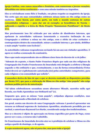 Igreja Católica, com ramos masculino e feminino, com numerosas e jovens vocações,
difundidas em vários continentes e com uma missão também na Argentina.
Eles se reivindicam como fiéis à Tradição, em pleno respeito ao magistério da Igreja.
Tão certo que em suas comunidades celebram missas tanto no rito antigo como no
moderno, como fazem, por outra parte, em todo o mundo centenas de outras
comunidades religiosas — para dar um só exemplo: os beneditinos de Nursia —
aplicando o espírito e a letra do Motu Proprio “Summorum Pontificum”, de Bento
XVI.
Mas precisamente isso foi criticado por um núcleo de dissidentes internos, que
apelaram às autoridades vaticanas lamentando a excessiva inclinação de sua
Congregação a celebrar a missa no rito antigo, com o efeito de criar exclusões e
contraposições dentro da comunidade, minar a unidade interna e, por ainda, debilitar
o mais amplo “sentire cum Ecclesia”.
As autoridades vaticanas responderam enviando há um ano um visitador apostólico. E
agora se realiza a nomeação do comissário.
Mas o que mais surpreendente são os últimos cinco itens do decreto de 11 de julho:
“Ademais do exposto, o Santo Padre Francisco dispôs que cada um dos religiosos da
Congregação dos Frades Franciscanos da Imaculada está obrigado a celebrar a liturgia
segundo o rito ordinário e que, eventualmente, o uso da forma extraordinária (Vetus
Ordo) deverá ser explicitamente autorizada [sic] pelas autoridades competentes, para
cada religioso e/ou comunidade que solicite”.
O assombro deriva do fato de que o que se decreta contradiz as disposições providas
por Bento XVI, que para a celebração da Missa no rito antigo “sine populo” não exige
nenhum pedido prévio de autorização:
“Ad talem celebrationem secundum unum alterumve Missale, sacerdos nulla eget
licentia, nec Sedis Apostolicae nec Ordinarii sui” (1).
Enquanto que, para as missas “cum populo”, estipulam algumas condições, mas
sempre assegurando a liberdade de celebrar.
Em geral, contra um decreto de uma Congregação vaticana é possível apresentar um
recurso ao tribunal supremo de Assinatura Apostólica, atualmente presidida por um
cardeal, o americano Raymond Leo Burke, considerado amigo dos tradicionalistas.
Mas se o decreto é objeto de aprovação em forma específica por parte do Papa, como
parece ser o caso, o recurso não é admitido.
Os Franciscanos da Imaculada deverão ater-se à proibição de celebrar a Missa no rito
antigo a partir de domingo, 11 de agosto.
E o que acontecerá agora, não só para eles, mas para toda a Igreja?
 