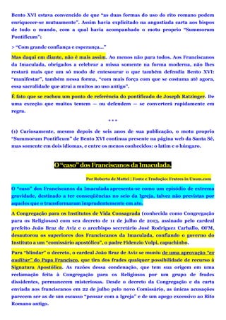 Bento XVI estava convencido de que “as duas formas do uso do rito romano podem
enriquecer-se mutuamente”. Assim havia explicitado na angustiada carta aos bispos
de todo o mundo, com a qual havia acompanhado o motu proprio “Summorum
Pontificum”:
> “Com grande confiança e esperança…”
Mas daqui em diante, não é mais assim. Ao menos não para todos. Aos Franciscanos
da Imaculada, obrigados a celebrar a missa somente na forma moderna, não lhes
restará mais que um só modo de entesourar o que também defendia Bento XVI:
“manifestar”, também nessa forma, “com mais força com que se costuma até agora,
essa sacralidade que atrai a muitos ao uso antigo”.
É fato que se rachou um ponto de referência do pontificado de Joseph Ratzinger. De
uma exceção que muitos temem — ou defendem — se converterá rapidamente em
regra.
* * *
(1) Curiosamente, mesmo depois de seis anos de sua publicação, o motu proprio
“Summorum Pontificum” de Bento XVI continua presente na página web da Santa Sé,
mas somente em dois idiomas, e entre os menos conhecidos: o latim e o húngaro.
O “caso” dos Franciscanos da Imaculada.
Por Roberto de Mattei | Fonte e Tradução: Fratres in Unum.com
O “caso” dos Franciscanos da Imaculada apresenta-se como um episódio de extrema
gravidade, destinado a ter conseqüências no seio da Igreja, talvez não previstas por
aqueles que o transformaram imprudentemente em ato.
A Congregação para os Institutos de Vida Consagrada (conhecida como Congregação
para os Religiosos) com seu decreto de 11 de julho de 2013, assinado pelo cardeal
prefeito João Braz de Aviz e o arcebispo secretário José Rodriguez Carballo, OFM,
desautorou os superiores dos Franciscanos da Imaculada, confiando o governo do
Instituto a um “comissário apostólico”, o padre Fidenzio Volpi, capuchinho.
Para “blindar” o decreto, o cardeal João Braz de Aviz se muniu de uma aprovação “ex
auditur” do Papa Francisco, que tira dos frades qualquer possibilidade de recurso à
Signatura Apostólica. As razões dessa condenação, que tem sua origem em uma
reclamação feita à Congregação para os Religiosos por um grupo de frades
dissidentes, permanecem misteriosas. Desde o decreto da Congregação e da carta
enviada aos franciscanos em 22 de julho pelo novo Comissário, as únicas acusações
parecem ser as de um escasso “pensar com a Igreja” e de um apego excessivo ao Rito
Romano antigo.
 