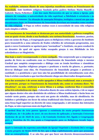 Na realidade, estamos diante de uma injustiça manifesta contra os Franciscanos da
Imaculada. Este instituto religioso fundado pelos padres Stefano Maria Manelli e
Gabriele Maria Pellettieri é um dos mais florescentes de que se ufana a Igreja, pelo
número de vocações, a autenticidade da vida espiritual, a fidelidade à ortodoxia e às
autoridades romanas. Na situação de anarquia litúrgica, teológica e moral em que nos
encontramos hoje, os Franciscanos da Imaculada deveriam ser tomados como modelo
de vida religiosa. O Papa se refere muitas vezes à necessidade de uma vida religiosa
mais simples e sóbria.
Os Franciscanos da Imaculada se destacam por sua austeridade e pobreza evangélica,
com as quais vivem, desde a sua fundação, seu carisma franciscano. Acontece, porém,
que em nome do Papa, a Congregação para os Religiosos retira o governo do Instituto
para transmiti-lo a uma minoria de frades rebeldes de orientação progressista, nos
quais o novo Comissário se apoiará para “normalizar” o Instituto, ou para conduzi-lo
ao desastre do qual até agora tinha escapado graças à sua fidelidade às leis
eclesiásticas e ao Magistério.
Mas hoje o mal é recompensado e o bem castigado. Não surpreende que a empregar o
punho de ferro no confronto com os Franciscanos da Imaculada esteja o mesmo
Cardeal que auspicia compreensão e diálogo com as irmãs heréticas e cismáticas
americanas. Aquelas religiosas pregam e praticam a teoria do gênero, e, portanto,
deve-se dialogar com elas. Os Franciscanos da Imaculada pregam e praticam a
castidade e a penitência e por isso não há possibilidade de entendimento com eles.
Esta é a triste conclusão a que inevitavelmente chega um observador desapaixonado.
Uma das acusações é de serem muito apegados à Missa tradicional, mas a acusação é
um pretexto, porque os Franciscanos da Imaculada são, como se costuma dizer, “bi-
ritualistas”, ou seja, celebram a nova Missa e a antiga, conforme lhes é concedido
pelas leis eclesiásticas em vigor. Colocados diante de uma ordem injusta, é de se supor
que alguns dentre eles não desistirão de celebrar a Missa tradicional; e farão bem em
resistir neste ponto, porque não será um gesto de rebeldia, mas de obediência. Os
indultos e privilégios em favor da missa tradicional não foram revogados e possuem
uma força legal superior ao decreto de uma congregação, e até mesmo das intenções
do Papa, se não expressas num ato legal claro.
O cardeal Braz de Aviz parece ignorar a existência do motu proprio Summorum
Pontificum, de 7 de julho de 2007, de seu decreto de aplicação, a Instrução Universae
Ecclesiae de 30 de Abril de 2011, e da Comissão Ecclesia Dei, ligada à Congregação
para a Doutrina da Fé, das quais a Congregação para os Religiosos invade hoje o
campo.
Qual é a intenção da suprema autoridade da Igreja? Suprimir a Ecclesia Dei e revogar
o motu proprio de Bento XVI? Se for, que o diga explicitamente, para que possamos
tirar as conseqüências. E se não for, por que fazer um decreto desnecessariamente
 
