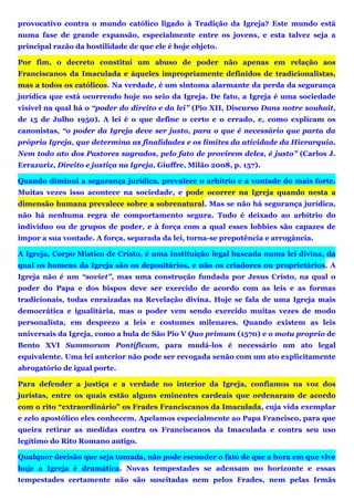 provocativo contra o mundo católico ligado à Tradição da Igreja? Este mundo está
numa fase de grande expansão, especialmente entre os jovens, e esta talvez seja a
principal razão da hostilidade de que ele é hoje objeto.
Por fim, o decreto constitui um abuso de poder não apenas em relação aos
Franciscanos da Imaculada e àqueles impropriamente definidos de tradicionalistas,
mas a todos os católicos. Na verdade, é um sintoma alarmante da perda da segurança
jurídica que está ocorrendo hoje no seio da Igreja. De fato, a Igreja é uma sociedade
visível na qual há o “poder do direito e da lei” (Pio XII, Discurso Dans notre souhait,
de 15 de Julho 1950). A lei é o que define o certo e o errado, e, como explicam os
canonistas, “o poder da Igreja deve ser justo, para o que é necessário que parta da
própria Igreja, que determina as finalidades e os limites da atividade da Hierarquia.
Nem todo ato dos Pastores sagrados, pelo fato de provirem deles, é justo” (Carlos J.
Errazuriz, Direito e justiça na Igreja, Giuffre, Milão 2008, p. 157).
Quando diminui a segurança jurídica, prevalece o arbítrio e a vontade do mais forte.
Muitas vezes isso acontece na sociedade, e pode ocorrer na Igreja quando nesta a
dimensão humana prevalece sobre a sobrenatural. Mas se não há segurança jurídica,
não há nenhuma regra de comportamento segura. Tudo é deixado ao arbítrio do
indivíduo ou de grupos de poder, e à força com a qual esses lobbies são capazes de
impor a sua vontade. A força, separada da lei, torna-se prepotência e arrogância.
A Igreja, Corpo Místico de Cristo, é uma instituição legal baseada numa lei divina, da
qual os homens da Igreja são os depositários, e não os criadores ou proprietários. A
Igreja não é um “soviet”, mas uma construção fundada por Jesus Cristo, na qual o
poder do Papa e dos bispos deve ser exercido de acordo com as leis e as formas
tradicionais, todas enraizadas na Revelação divina. Hoje se fala de uma Igreja mais
democrática e igualitária, mas o poder vem sendo exercido muitas vezes de modo
personalista, em desprezo a leis e costumes milenares. Quando existem as leis
universais da Igreja, como a bula de São Pio V Quo primum (1570) e o motu proprio de
Bento XVI Summorum Pontificum, para mudá-los é necessário um ato legal
equivalente. Uma lei anterior não pode ser revogada senão com um ato explicitamente
abrogatório de igual porte.
Para defender a justiça e a verdade no interior da Igreja, confiamos na voz dos
juristas, entre os quais estão alguns eminentes cardeais que ordenaram de acordo
com o rito “extraordinário” os Frades Franciscanos da Imaculada, cuja vida exemplar
e zelo apostólico eles conhecem. Apelamos especialmente ao Papa Francisco, para que
queira retirar as medidas contra os Franciscanos da Imaculada e contra seu uso
legítimo do Rito Romano antigo.
Qualquer decisão que seja tomada, não pode esconder o fato de que a hora em que vive
hoje a Igreja é dramática. Novas tempestades se adensam no horizonte e essas
tempestades certamente não são suscitadas nem pelos Frades, nem pelas Irmãs
 