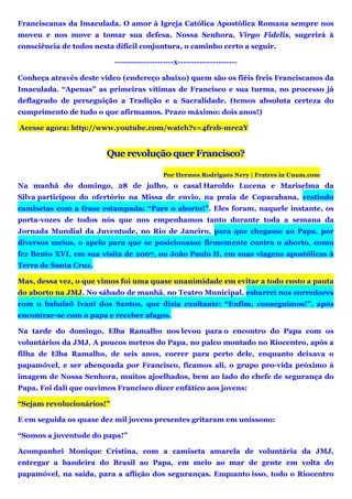 Franciscanas da Imaculada. O amor à Igreja Católica Apostólica Romana sempre nos
moveu e nos move a tomar sua defesa. Nossa Senhora, Virgo Fidelis, sugerirá à
consciência de todos nesta difícil conjuntura, o caminho certo a seguir.
----------------------x----------------------
Conheça através deste vídeo (endereço abaixo) quem são os fiéis freis Franciscanos da
Imaculada. “Apenas” as primeiras vítimas de Francisco e sua turma, no processo já
deflagrado de perseguição a Tradição e a Sacralidade. (temos absoluta certeza do
cumprimento de tudo o que afirmamos. Prazo máximo: dois anos!)
Acesse agora: http://www.youtube.com/watch?v=4frzb-mre2Y
Que revolução quer Francisco?
Por Hermes Rodrigues Nery | Fratres in Unum.com
Na manhã do domingo, 28 de julho, o casal Haroldo Lucena e Mariselma da
Silva participou do ofertório na Missa de envio, na praia de Copacabana, vestindo
camisetas com a frase estampada: “Pare o aborto!”. Eles foram, naquele instante, os
porta-vozes de todos nós que nos empenhamos tanto durante toda a semana da
Jornada Mundial da Juventude, no Rio de Janeiro, para que chegasse ao Papa, por
diversos meios, o apelo para que se posicionasse firmemente contra o aborto, como
fez Bento XVI, em sua visita de 2007, ou João Paulo II, em suas viagens apostólicas à
Terra de Santa Cruz.
Mas, dessa vez, o que vimos foi uma quase unanimidade em evitar a todo custo a pauta
do aborto na JMJ. No sábado de manhã, no Teatro Municipal, esbarrei nos corredores
com o babalaô Ivani dos Santos, que dizia exultante: “Enfim, conseguimos!”, após
encontrar-se com o papa e receber afagos.
Na tarde do domingo, Elba Ramalho nos levou para o encontro do Papa com os
voluntários da JMJ. A poucos metros do Papa, no palco montado no Riocentro, após a
filha de Elba Ramalho, de seis anos, correr para perto dele, enquanto deixava o
papamóvel, e ser abençoada por Francisco, ficamos ali, o grupo pro-vida próximo à
imagem de Nossa Senhora, muitos ajoelhados, bem ao lado do chefe de segurança do
Papa. Foi dali que ouvimos Francisco dizer enfático aos jovens:
“Sejam revolucionários!”
E em seguida os quase dez mil jovens presentes gritaram em uníssono:
“Somos a juventude do papa!”
Acompanhei Monique Cristina, com a camiseta amarela de voluntária da JMJ,
entregar a bandeira do Brasil ao Papa, em meio ao mar de gente em volta do
papamóvel, na saída, para a aflição dos seguranças. Enquanto isso, todo o Riocentro
 