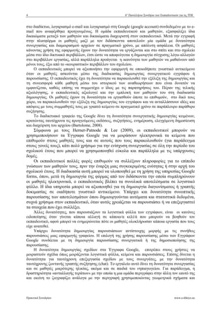 4 6ο
Πανελλήνιο Συνέδριο των Εκπαιδευτικών για τις ΤΠΕ
Πρακτικά Συνεδρίου www.e-diktyo.eu
στο διαδίκτυο, λογαριασµό e-mail και λογαριασµό στη Google (google account) συνδεδεµένο µε το e-
mail που αναφέρθηκε προηγουµένως. Η οµάδα εκπαιδευτικού και µαθητών, εξασφαλίζει ίδια
δικαιώµατα µεταξύ των µαθητών και δικαιώµατα διαχειριστή στον εκπαιδευτικό. Μετά την εγγραφή
στην πλατφόρµα οι µαθητές µαζί µε τον διδάσκοντα αποτελούν µία οµάδα µε δυνατότητα
συνεργασίας και διαµοιρασµού αρχείων σε πραγµατικό χρόνο, µε απόλυτη ασφάλεια. Οι µαθητές
κάνοντας χρήση της εφαρµογής έχουν την δυνατότητα να εργάζονται και στο σπίτι και στο σχολείο
µέσα στο ίδιο δικτυακό περιβάλλον, έτσι ώστε να αποφεύγεται η δηµιουργία σύγχυσης λόγω αλλαγών
στο περιβάλλον εργασίας, αλλά παράλληλα προάγεται η ικανότητα των µαθητών να µαθαίνουν από
µόνοι τους, έξω από το «κουραστικό» περιβάλλον του σχολείου.
Ο εκπαιδευτικός µπορεί να αξιοποιήσει την εφαρµογή σε οποιοδήποτε γνωστικό αντικείµενο
όταν οι µαθητές ασκούνται µέσω της διαδικασίας δηµιουργίας συνεργατικού εγγράφου ή
παρουσίασης. Ο εκπαιδευτικός έχει τη δυνατότητα να παρακολουθεί την εξέλιξη της δηµιουργίας και
τη συνεισφορά κάθε µαθητή µέσω του ιστορικού των αναθεωρήσεων που είναι δυνατόν να
εµφανίζεται, καθώς επίσης να συµµετέχει ο ίδιος µε τις παρατηρήσεις του. Πέραν της τελικής
αξιολόγησης, ο εκπαιδευτικός αξιολογεί και την εµπλοκή των µαθητών του στη διαδικασία
δηµιουργίας. Οι µαθητές έχουν τη δυνατότητα να εργασθούν όποτε το επιθυµούν, στο δικό τους
χώρο, να παρακολουθούν την εξέλιξη της δηµιουργίας του εγγράφου και να ανταλλάσσουν ιδέες και
απόψεις µε τους συµµαθητές τους µε γραπτό κείµενο σε πραγµατικό χρόνο σε παράπλευρο παράθυρο
συζήτησης.
Το διαδικτυακό γραφείο της Google δίνει τη δυνατότητα συνεργατικής δηµιουργίας κειµένων,
κρατώντας ταυτόχρονα τις προηγούµενες εκδόσεις, συζητήσεις, ενηµέρωση, ελεγχόµενη δηµοσίευση
και διαχείριση του αρχείου (Bartolome, 2008).
Σύµφωνα µε τους Herner-Patnode & Lee (2009), οι εκπαιδευτικοί µπορούν να
χρησιµοποιήσουν τα Έγγραφα Google για να µοιράσουν ηλεκτρονικά τα κείµενα που
επιθυµούν στους µαθητές τους και σε αυτούς που τους παρακολουθούν (για παράδειγµα
στους γονείς τους), κάτι πολύ χρήσιµο για την ενίσχυση συνεργασίας σε όλη την περίοδο του
σχολικού έτους που µπορεί να χρησιµοποιηθεί εύκολα και παράλληλα µε τις υπάρχουσες
δοµές.
Οι εκπαιδευτικοί πολλές φορές επιθυµούν να συλλέξουν πληροφορίες για το επίπεδο
γνώσεων των µαθητών τους, πριν την έναρξη µιας συγκεκριµένης ενότητας ή στην αρχή του
σχολικού έτους. Η διαδικασία αυτή µπορεί να υλοποιηθεί µε τη χρήση της υπηρεσίας Google
forms, όπου, µετά τη δηµιουργία της φόρµας από τον διδάσκοντα την οποία συµπληρώνουν
οι µαθητές ηλεκτρονικά, ο εκπαιδευτικός βλέπει τα συνολικά αποτελέσµατα σε λογιστικό
φύλλο. Η ίδια υπηρεσία µπορεί να αξιοποιηθεί για τη δηµιουργία διαγωνίσµατος ή γραπτής
δοκιµασίας σε οιαδήποτε γνωστικό αντικείµενο. Υπάρχει και δυνατότητα συνοπτικής
παρουσίασης των αποτελεσµάτων όπου δηµιουργούνται αυτόµατα και στατιστικά δεδοµένα,
συχνά χρήσιµα στον εκπαιδευτικό, όταν αυτός χρειάζεται να παρουσιάσει ή να επεξεργαστεί
τα στοιχεία που έχει συλλέξει.
Άλλες δυνατότητες, που παρουσιάζουν τα λογιστικά φύλλα των εγγράφων, είναι οι κανόνες
ειδοποίησης όταν γίνεται κάποια αλλαγή σε κάποιο/α κελί/ά που µπορούν να βοηθούν τον
εκπαιδευτικό, αφού µπορεί να ενηµερώνεται πότε οι µαθητές ολοκλήρωσαν κάποια εργασία που τους
είχε ανατεθεί.
Υπάρχει δυνατότητα δηµιουργίας παρουσιάσεων αντίστοιχης µορφής µε τις συνήθεις
παρουσιάσεις µιας εφαρµογής γραφείου. Η επιλογή της χρήσης παρουσίασης µέσω των Εγγράφων
Google συνδέεται µε τη δηµιουργία παρουσίασης συνεργατικά ή της δηµοσιοποίησης της
παρουσίασης.
Η δυνατότητα δηµιουργίας σχεδίων στα Έγγραφα Google, επιτρέπει στους χρήστες να
µοιραστούν σχέδια όπως µοιράζονται λογιστικά φύλλα, κείµενα και παρουσιάσεις. Επίσης δίνεται η
δυνατότητα για ταυτόχρονη επεξεργασία σχεδίου µε τους συνεργάτες, µε την δυνατότητα
ταυτόχρονης ζωντανής γραπτής συζήτησης (chat). Το εργαλείο αυτό δίνει τη δυνατότητα συνεργασίας
και σε µαθητές µικρότερης ηλικίας, ακόµα και σε παιδιά του νηπιαγωγείου. Για παράδειγµα, η
δραστηριότητα «ανταλλαγής τεράτων» µε την οποία η µια οµάδα περιγράφει στην άλλη τον εαυτό της
και εκείνη το ζωγραφίζει ανάλογα µε την περιγραφή χρησιµοποιώντας γεωµετρικά σχήµατα και
 