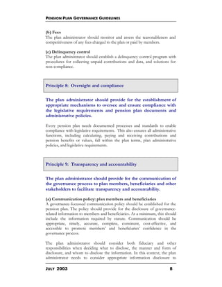 PENSION PLAN GOVERNANCE GUIDELINES
JULY 2003 8
(b) Fees
The plan administrator should monitor and assess the reasonableness and
competitiveness of any fees charged to the plan or paid by members.
(c) Delinquency control
The plan administrator should establish a delinquency control program with
procedures for collecting unpaid contributions and data, and solutions for
non-compliance.
Principle 8: Oversight and compliance
The plan administrator should provide for the establishment of
appropriate mechanisms to oversee and ensure compliance with
the legislative requirements and pension plan documents and
administrative policies.
Every pension plan needs documented processes and standards to enable
compliance with legislative requirements. This also ensures all administrative
functions, including calculating, paying and receiving contributions and
pension benefits or values, fall within the plan terms, plan administrative
policies, and legislative requirements.
Principle 9: Transparency and accountability
The plan administrator should provide for the communication of
the governance process to plan members, beneficiaries and other
stakeholders to facilitate transparency and accountability.
(a) Communication policy: plan members and beneficiaries
A governance-focussed communication policy should be established for the
pension plan. The policy should provide for the disclosure of governance-
related information to members and beneficiaries. At a minimum, this should
include the information required by statute. Communication should be
appropriate, timely, accurate, complete, consistent, cost-effective, and
accessible to promote members’ and beneficiaries’ confidence in the
governance process.
The plan administrator should consider both fiduciary and other
responsibilities when deciding what to disclose, the manner and form of
disclosure, and whom to disclose the information. In this context, the plan
administrator needs to consider appropriate information disclosure to
 