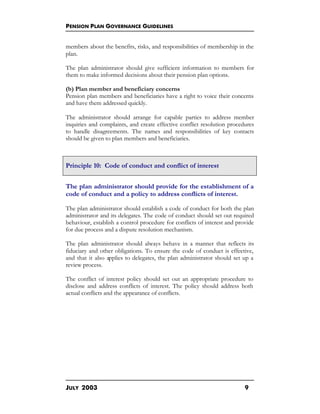 PENSION PLAN GOVERNANCE GUIDELINES
JULY 2003 9
members about the benefits, risks, and responsibilities of membership in the
plan.
The plan administrator should give sufficient information to members for
them to make informed decisions about their pension plan options.
(b) Plan member and beneficiary concerns
Pension plan members and beneficiaries have a right to voice their concerns
and have them addressed quickly.
The administrator should arrange for capable parties to address member
inquiries and complaints, and create effective conflict resolution procedures
to handle disagreements. The names and responsibilities of key contacts
should be given to plan members and beneficiaries.
Principle 10: Code of conduct and conflict of interest
The plan administrator should provide for the establishment of a
code of conduct and a policy to address conflicts of interest.
The plan administrator should establish a code of conduct for both the plan
administrator and its delegates. The code of conduct should set out required
behaviour, establish a control procedure for conflicts of interest and provide
for due process and a dispute resolution mechanism.
The plan administrator should always behave in a manner that reflects its
fiduciary and other obligations. To ensure the code of conduct is effective,
and that it also applies to delegates, the plan administrator should set up a
review process.
The conflict of interest policy should set out an appropriate procedure to
disclose and address conflicts of interest. The policy should address both
actual conflicts and the appearance of conflicts.
 
