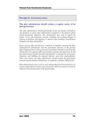 PENSION PLAN GOVERNANCE GUIDELINES
JULY 2003 10
Principle 11: Governance review
The plan administrator should conduct a regular review of its
plan governance.
The plan administrator should periodically review governance procedures
and practices to assess their effectiveness compared to the pension plan’s
stated governance objectives. The administrator may wish to report the
results of the self-assessment exercise, including any resulting changes in
policies, procedures and practices to pension plan members, beneficiaries,
delegates and other stakeholders.
Every pension plan should have a method of regularly assessing the plan
administrator’s performance and the governance structure of the pension
plan. Ongoing review of the governance procedures themselves will show the
effectiveness of a pension plan’s governance structure and operations. It will
also demonstrate whether the plan administrator is meeting the governance
objectives and fulfilling the required fiduciary and other responsibilities.
After each review, the plan administrator should modify the governance
structure and the policies and practices, as required, to enhance effectiveness.
Plan administrators may wish to seek independent professional advice to
ensure impartiality for their self-assessment. Self-assessment should be
tailored to the circumstances of the pension plan.
 