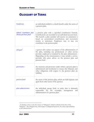 GLOSSARY OF TERMS
JULY 2003 11
GLOSSARY OF TERMS
beneficiary an individual entitled to a death benefit under the terms of
a pension plan.
defined contribution plan
(money purchase plan)
a pension plan with a specified contribution formula.
Contributions are recorded on an individual account basis.
The benefit a plan member will receive on retirement is
based on accumulated contributions and investment
returns at retirement. Employees may or may not
contribute to the pension plan.
delegate∗
a person who carries out aspects of the administration of
the plan, including any professional or other service
provider employed or retained by the plan administrator.
Depending on the circumstances, it may include a service
provider who gives advice on the pension plan and
pension fund.
governance the structure and processes under which a pension plan is
administered and monitored to ensure that fiduciary and
other obligations with respect to the pension plan are
fulfilled.
pension fund the assets of the pension plan, which are held separate and
apart from other assets of the sponsor.
plan administrator the individual, group, body or entity that is ultimately
responsible for the oversight, management and
administration of a pension plan.
∗
In Québec, there is also the notion of "delegatee", which is distinct from that of the
"delegate". The delegatee has, with respect to delegated functions, the same responsibilities
as the administrator.
 