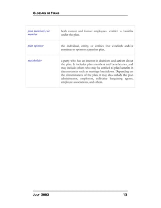GLOSSARY OF TERMS
JULY 2003 12
plan member(s) or
member
both current and former employees entitled to benefits
under the plan.
plan sponsor the individual, entity, or entities that establish and/or
continue to sponsor a pension plan.
stakeholder a party who has an interest in decisions and actions about
the plan. It includes plan members and beneficiaries, and
may include others who may be entitled to plan benefits in
circumstances such as marriage breakdown. Depending on
the circumstances of the plan, it may also include the plan
administrator, employers, collective bargaining agents,
employee associations, and others.
 