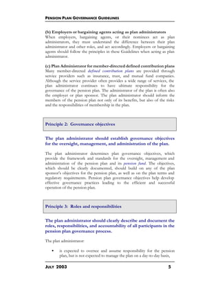 PENSION PLAN GOVERNANCE GUIDELINES
JULY 2003 5
(b) Employers or bargaining agents acting as plan administrators
When employers, bargaining agents, or their nominees act as plan
administrators, they must understand the difference between their plan
administrator and other roles, and act accordingly. Employers or bargaining
agents should follow the principles in these Guidelines when acting as plan
administrator.
(c) Plan Administrator for member-directed defined contribution plans
Many member-directed defined contribution plans are provided through
service providers such as insurance, trust, and mutual fund companies.
Although the service provider often provides a wide range of services, the
plan administrator continues to have ultimate responsibility for the
governance of the pension plan. The administrator of the plan is often also
the employer or plan sponsor. The plan administrator should inform the
members of the pension plan not only of its benefits, but also of the risks
and the responsibilities of membership in the plan.
Principle 2: Governance objectives
The plan administrator should establish governance objectives
for the oversight, management, and administration of the plan.
The plan administrator determines plan governance objectives, which
provide the framework and standards for the oversight, management and
administration of the pension plan and its pension fund. The objectives,
which should be clearly documented, should build on any of the plan
sponsor’s objectives for the pension plan, as well as on the plan terms and
regulatory requirements. Pension plan governance objectives help develop
effective governance practices leading to the efficient and successful
operation of the pension plan.
Principle 3: Roles and responsibilities
The plan administrator should clearly describe and document the
roles, responsibilities, and accountability of all participants in the
pension plan governance process.
The plan administrator:
§ is expected to oversee and assume responsibility for the pension
plan, but is not expected to manage the plan on a day-to-day basis,
 
