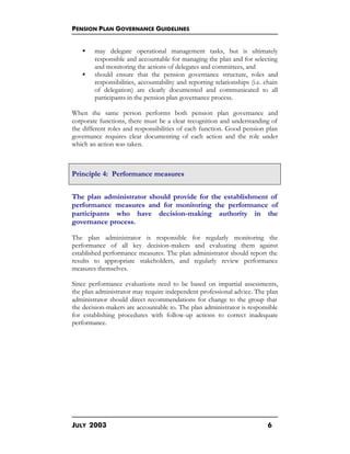 PENSION PLAN GOVERNANCE GUIDELINES
JULY 2003 6
§ may delegate operational management tasks, but is ultimately
responsible and accountable for managing the plan and for selecting
and monitoring the actions of delegates and committees, and
§ should ensure that the pension governance structure, roles and
responsibilities, accountability and reporting relationships (i.e. chain
of delegation) are clearly documented and communicated to all
participants in the pension plan governance process.
When the same person performs both pension plan governance and
corporate functions, there must be a clear recognition and understanding of
the different roles and responsibilities of each function. Good pension plan
governance requires clear documenting of each action and the role under
which an action was taken.
Principle 4: Performance measures
The plan administrator should provide for the establishment of
performance measures and for monitoring the performance of
participants who have decision-making authority in the
governance process.
The plan administrator is responsible for regularly monitoring the
performance of all key decision-makers and evaluating them against
established performance measures. The plan administrator should report the
results to appropriate stakeholders, and regularly review performance
measures themselves.
Since performance evaluations need to be based on impartial assessments,
the plan administrator may require independent professional advice. The plan
administrator should direct recommendations for change to the group that
the decision-makers are accountable to. The plan administrator is responsible
for establishing procedures with follow-up actions to correct inadequate
performance.
 