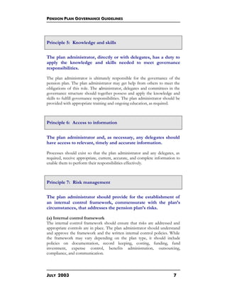 PENSION PLAN GOVERNANCE GUIDELINES
JULY 2003 7
Principle 5: Knowledge and skills
The plan administrator, directly or with delegates, has a duty to
apply the knowledge and skills needed to meet governance
responsibilities.
The plan administrator is ultimately responsible for the governance of the
pension plan. The plan administrator may get help from others to meet the
obligations of this role. The administrator, delegates and committees in the
governance structure should together possess and apply the knowledge and
skills to fulfill governance responsibilities. The plan administrator should be
provided with appropriate training and ongoing education, as required.
Principle 6: Access to information
The plan administrator and, as necessary, any delegates should
have access to relevant, timely and accurate information.
Processes should exist so that the plan administrator and any delegates, as
required, receive appropriate, current, accurate, and complete information to
enable them to perform their responsibilities effectively.
Principle 7: Risk management
The plan administrator should provide for the establishment of
an internal control framework, commensurate with the plan’s
circumstances, that addresses the pension plan’s risks.
(a) Internal control framework
The internal control framework should ensure that risks are addressed and
appropriate controls are in place. The plan administrator should understand
and approve the framework and the written internal control policies. While
the framework may vary depending on the plan type, it should include
policies on documentation, record keeping, costing, funding, fund
investment, expense control, benefits administration, outsourcing,
compliance, and communication.
 