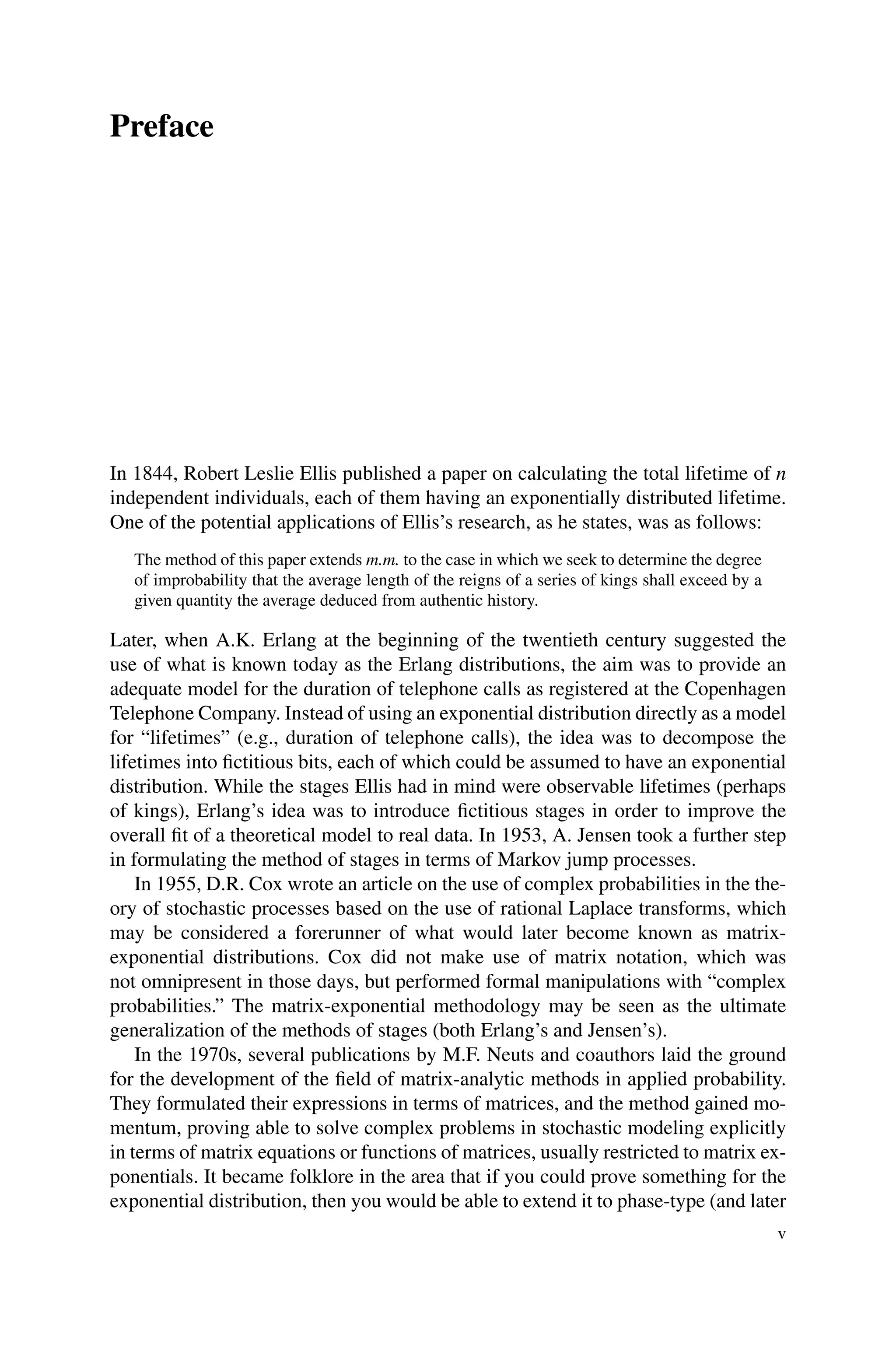 Preface
In 1844, Robert Leslie Ellis published a paper on calculating the total lifetime of n
independent individuals, each of them having an exponentially distributed lifetime.
One of the potential applications of Ellis’s research, as he states, was as follows:
The method of this paper extends m.m. to the case in which we seek to determine the degree
of improbability that the average length of the reigns of a series of kings shall exceed by a
given quantity the average deduced from authentic history.
Later, when A.K. Erlang at the beginning of the twentieth century suggested the
use of what is known today as the Erlang distributions, the aim was to provide an
adequate model for the duration of telephone calls as registered at the Copenhagen
Telephone Company. Instead of using an exponential distribution directly as a model
for “lifetimes” (e.g., duration of telephone calls), the idea was to decompose the
lifetimes into fictitious bits, each of which could be assumed to have an exponential
distribution. While the stages Ellis had in mind were observable lifetimes (perhaps
of kings), Erlang’s idea was to introduce fictitious stages in order to improve the
overall fit of a theoretical model to real data. In 1953, A. Jensen took a further step
in formulating the method of stages in terms of Markov jump processes.
In 1955, D.R. Cox wrote an article on the use of complex probabilities in the the-
ory of stochastic processes based on the use of rational Laplace transforms, which
may be considered a forerunner of what would later become known as matrix-
exponential distributions. Cox did not make use of matrix notation, which was
not omnipresent in those days, but performed formal manipulations with “complex
probabilities.” The matrix-exponential methodology may be seen as the ultimate
generalization of the methods of stages (both Erlang’s and Jensen’s).
In the 1970s, several publications by M.F. Neuts and coauthors laid the ground
for the development of the field of matrix-analytic methods in applied probability.
They formulated their expressions in terms of matrices, and the method gained mo-
mentum, proving able to solve complex problems in stochastic modeling explicitly
in terms of matrix equations or functions of matrices, usually restricted to matrix ex-
ponentials. It became folklore in the area that if you could prove something for the
exponential distribution, then you would be able to extend it to phase-type (and later
v
 