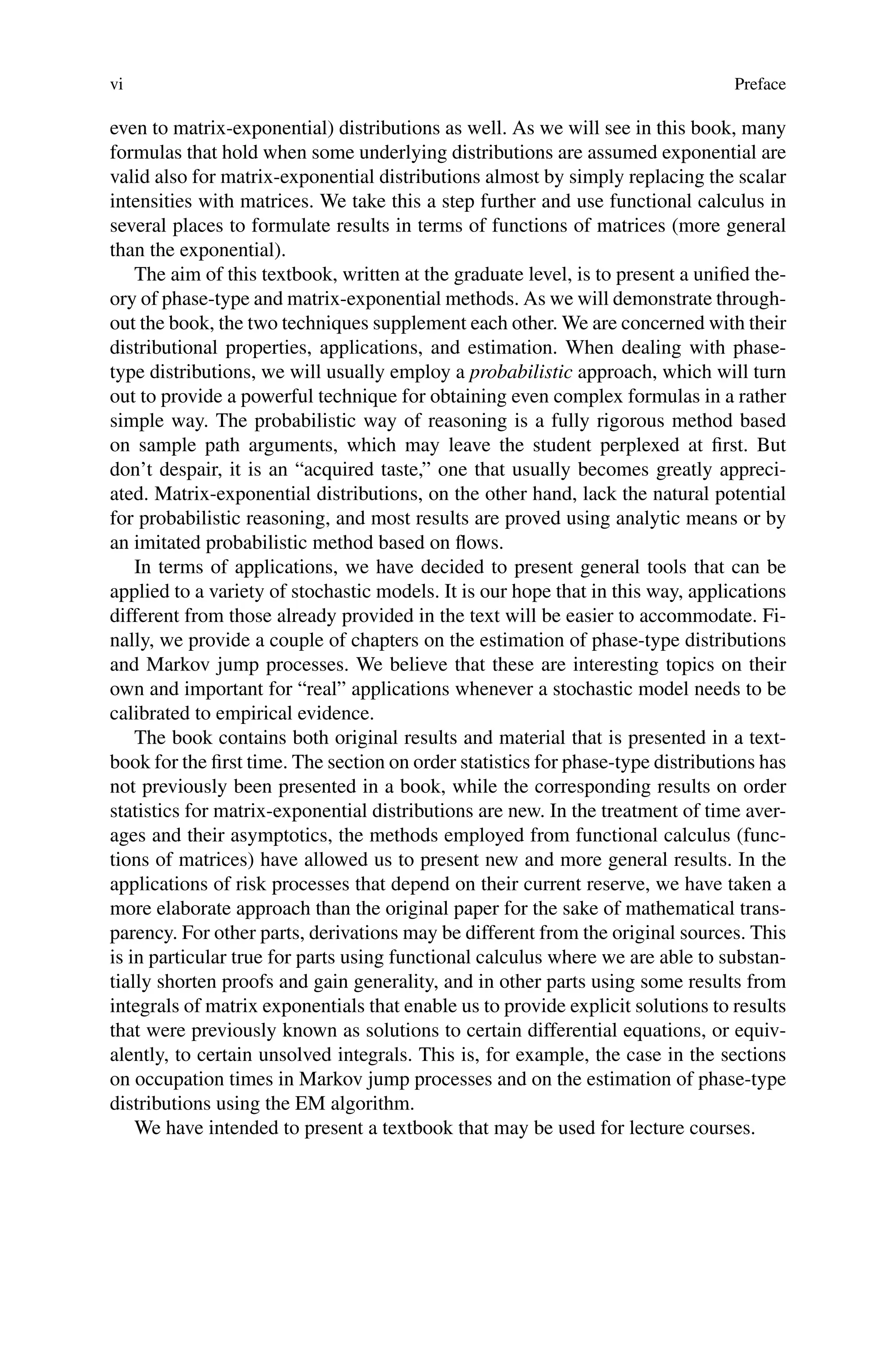 vi Preface
even to matrix-exponential) distributions as well. As we will see in this book, many
formulas that hold when some underlying distributions are assumed exponential are
valid also for matrix-exponential distributions almost by simply replacing the scalar
intensities with matrices. We take this a step further and use functional calculus in
several places to formulate results in terms of functions of matrices (more general
than the exponential).
The aim of this textbook, written at the graduate level, is to present a unified the-
ory of phase-type and matrix-exponential methods. As we will demonstrate through-
out the book, the two techniques supplement each other. We are concerned with their
distributional properties, applications, and estimation. When dealing with phase-
type distributions, we will usually employ a probabilistic approach, which will turn
out to provide a powerful technique for obtaining even complex formulas in a rather
simple way. The probabilistic way of reasoning is a fully rigorous method based
on sample path arguments, which may leave the student perplexed at first. But
don’t despair, it is an “acquired taste,” one that usually becomes greatly appreci-
ated. Matrix-exponential distributions, on the other hand, lack the natural potential
for probabilistic reasoning, and most results are proved using analytic means or by
an imitated probabilistic method based on flows.
In terms of applications, we have decided to present general tools that can be
applied to a variety of stochastic models. It is our hope that in this way, applications
different from those already provided in the text will be easier to accommodate. Fi-
nally, we provide a couple of chapters on the estimation of phase-type distributions
and Markov jump processes. We believe that these are interesting topics on their
own and important for “real” applications whenever a stochastic model needs to be
calibrated to empirical evidence.
The book contains both original results and material that is presented in a text-
book for the first time. The section on order statistics for phase-type distributions has
not previously been presented in a book, while the corresponding results on order
statistics for matrix-exponential distributions are new. In the treatment of time aver-
ages and their asymptotics, the methods employed from functional calculus (func-
tions of matrices) have allowed us to present new and more general results. In the
applications of risk processes that depend on their current reserve, we have taken a
more elaborate approach than the original paper for the sake of mathematical trans-
parency. For other parts, derivations may be different from the original sources. This
is in particular true for parts using functional calculus where we are able to substan-
tially shorten proofs and gain generality, and in other parts using some results from
integrals of matrix exponentials that enable us to provide explicit solutions to results
that were previously known as solutions to certain differential equations, or equiv-
alently, to certain unsolved integrals. This is, for example, the case in the sections
on occupation times in Markov jump processes and on the estimation of phase-type
distributions using the EM algorithm.
We have intended to present a textbook that may be used for lecture courses.
 
