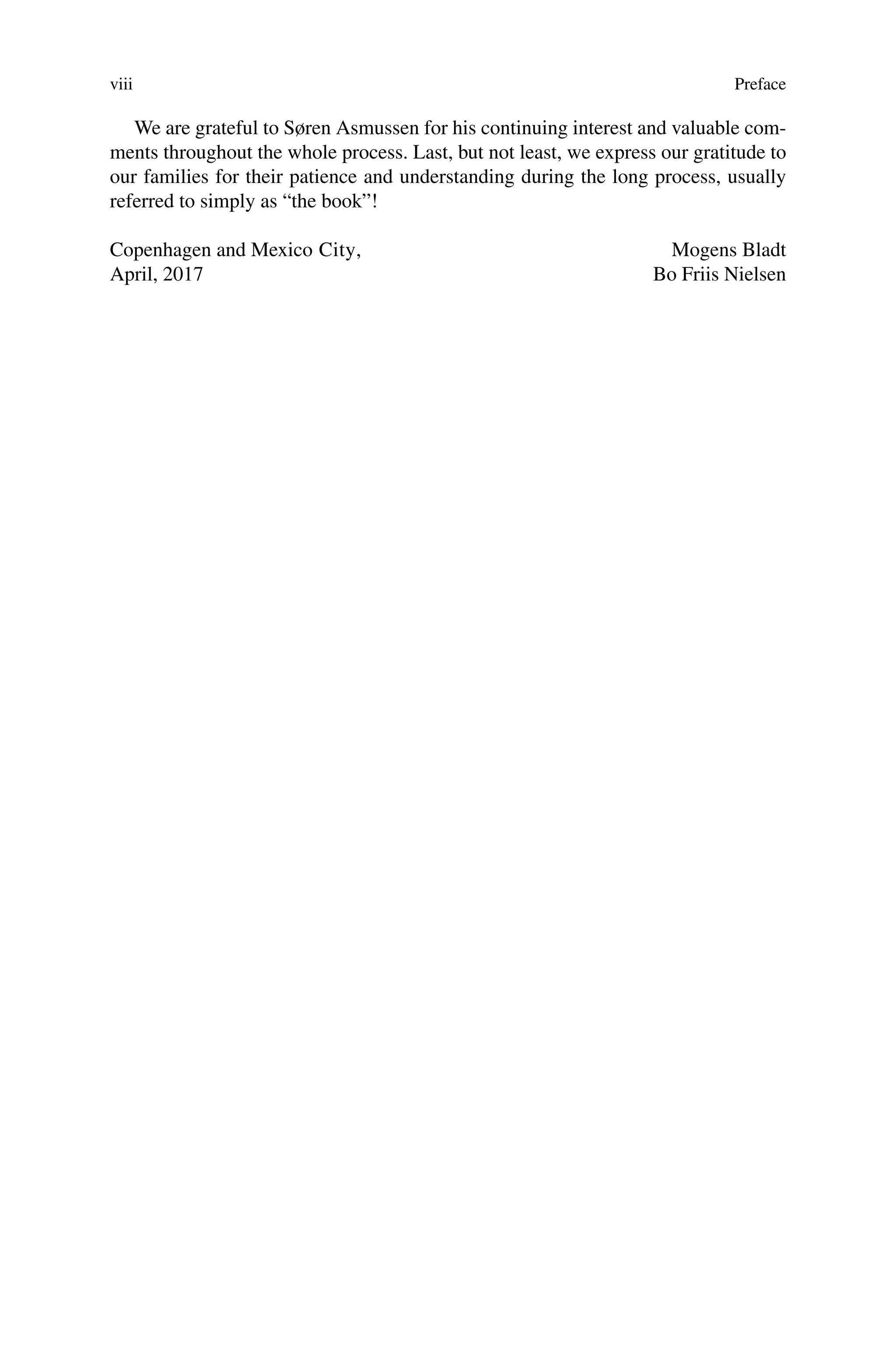viii Preface
We are grateful to Søren Asmussen for his continuing interest and valuable com-
ments throughout the whole process. Last, but not least, we express our gratitude to
our families for their patience and understanding during the long process, usually
referred to simply as “the book”!
Copenhagen and Mexico City, Mogens Bladt
April, 2017 Bo Friis Nielsen
 